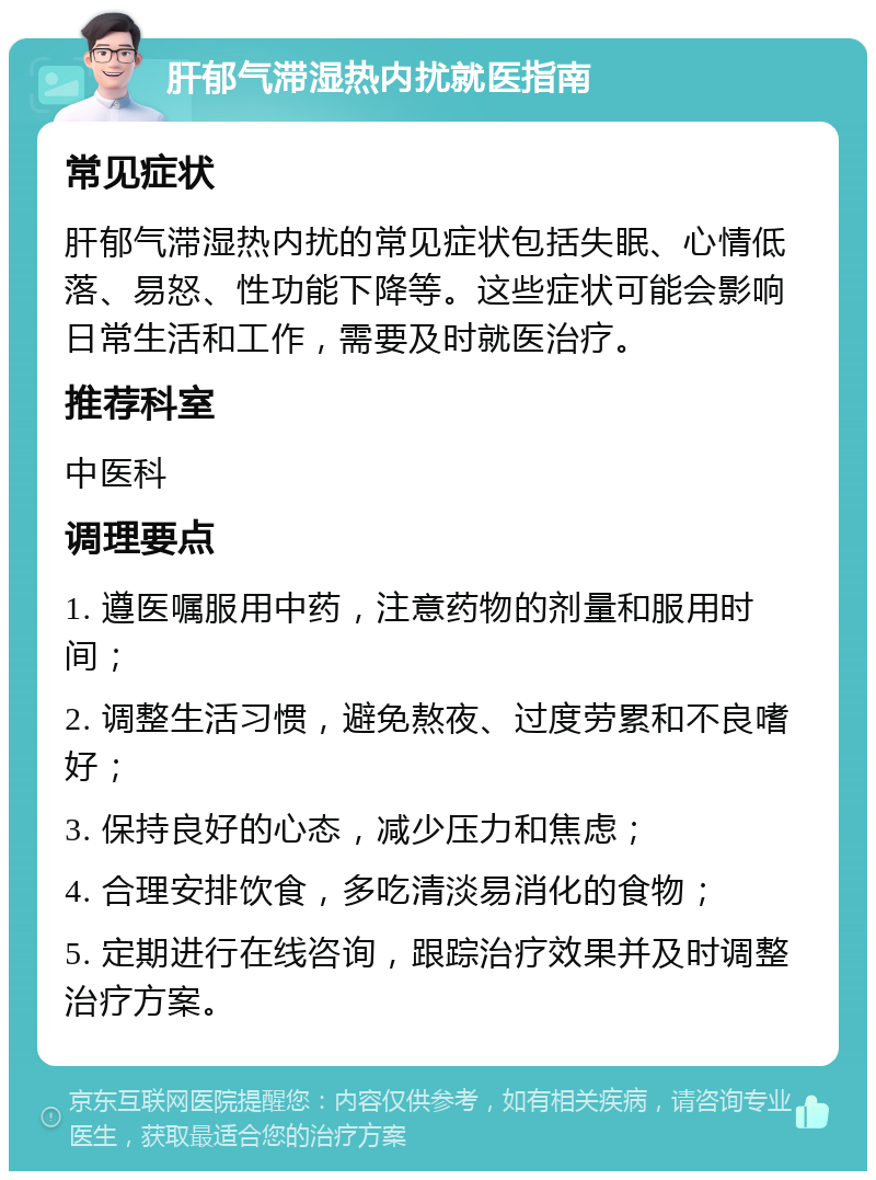 肝郁气滞湿热内扰就医指南 常见症状 肝郁气滞湿热内扰的常见症状包括失眠、心情低落、易怒、性功能下降等。这些症状可能会影响日常生活和工作，需要及时就医治疗。 推荐科室 中医科 调理要点 1. 遵医嘱服用中药，注意药物的剂量和服用时间； 2. 调整生活习惯，避免熬夜、过度劳累和不良嗜好； 3. 保持良好的心态，减少压力和焦虑； 4. 合理安排饮食，多吃清淡易消化的食物； 5. 定期进行在线咨询，跟踪治疗效果并及时调整治疗方案。