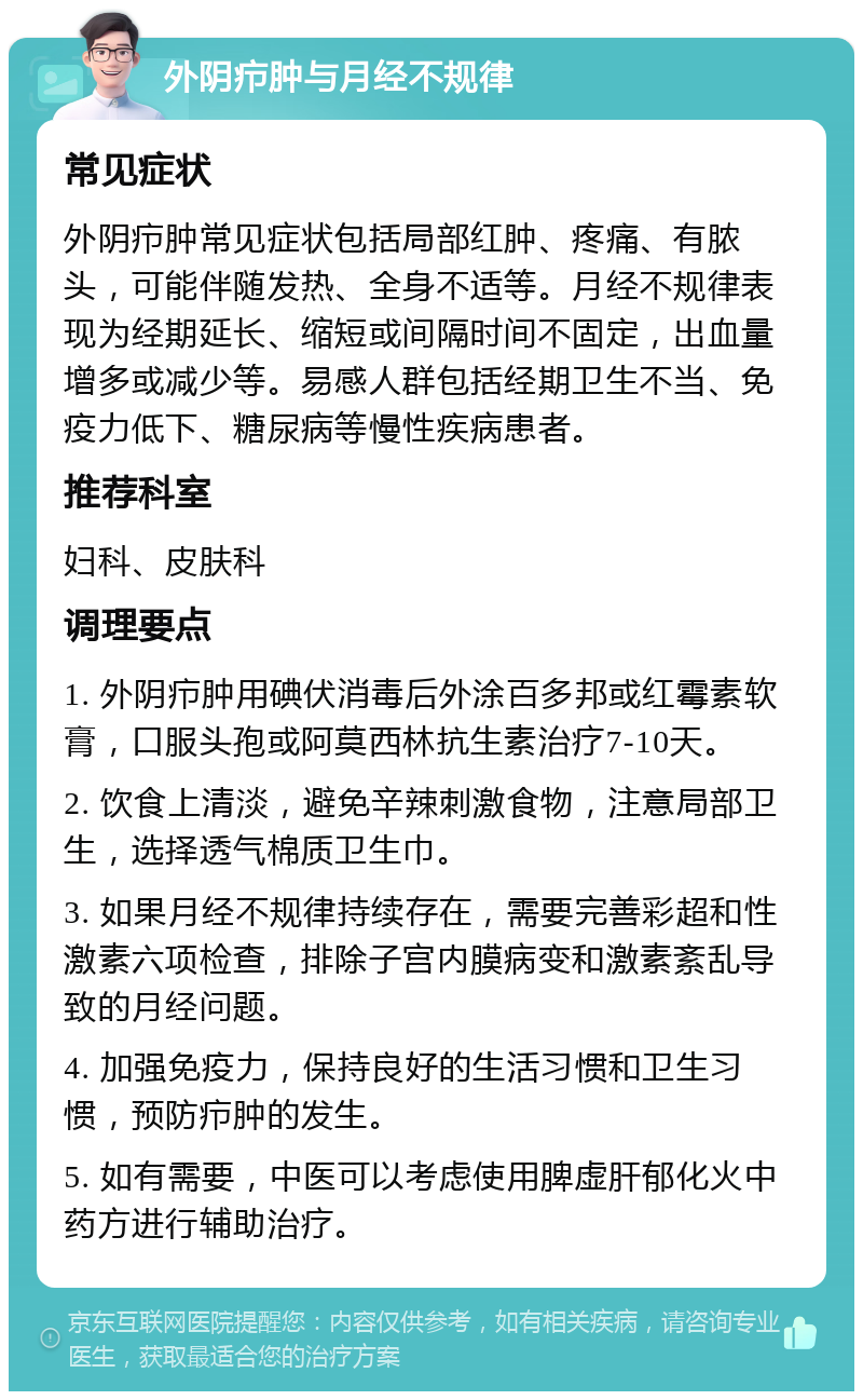 外阴疖肿与月经不规律 常见症状 外阴疖肿常见症状包括局部红肿、疼痛、有脓头，可能伴随发热、全身不适等。月经不规律表现为经期延长、缩短或间隔时间不固定，出血量增多或减少等。易感人群包括经期卫生不当、免疫力低下、糖尿病等慢性疾病患者。 推荐科室 妇科、皮肤科 调理要点 1. 外阴疖肿用碘伏消毒后外涂百多邦或红霉素软膏，口服头孢或阿莫西林抗生素治疗7-10天。 2. 饮食上清淡，避免辛辣刺激食物，注意局部卫生，选择透气棉质卫生巾。 3. 如果月经不规律持续存在，需要完善彩超和性激素六项检查，排除子宫内膜病变和激素紊乱导致的月经问题。 4. 加强免疫力，保持良好的生活习惯和卫生习惯，预防疖肿的发生。 5. 如有需要，中医可以考虑使用脾虚肝郁化火中药方进行辅助治疗。