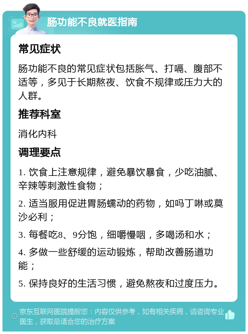 肠功能不良就医指南 常见症状 肠功能不良的常见症状包括胀气、打嗝、腹部不适等，多见于长期熬夜、饮食不规律或压力大的人群。 推荐科室 消化内科 调理要点 1. 饮食上注意规律，避免暴饮暴食，少吃油腻、辛辣等刺激性食物； 2. 适当服用促进胃肠蠕动的药物，如吗丁啉或莫沙必利； 3. 每餐吃8、9分饱，细嚼慢咽，多喝汤和水； 4. 多做一些舒缓的运动锻炼，帮助改善肠道功能； 5. 保持良好的生活习惯，避免熬夜和过度压力。