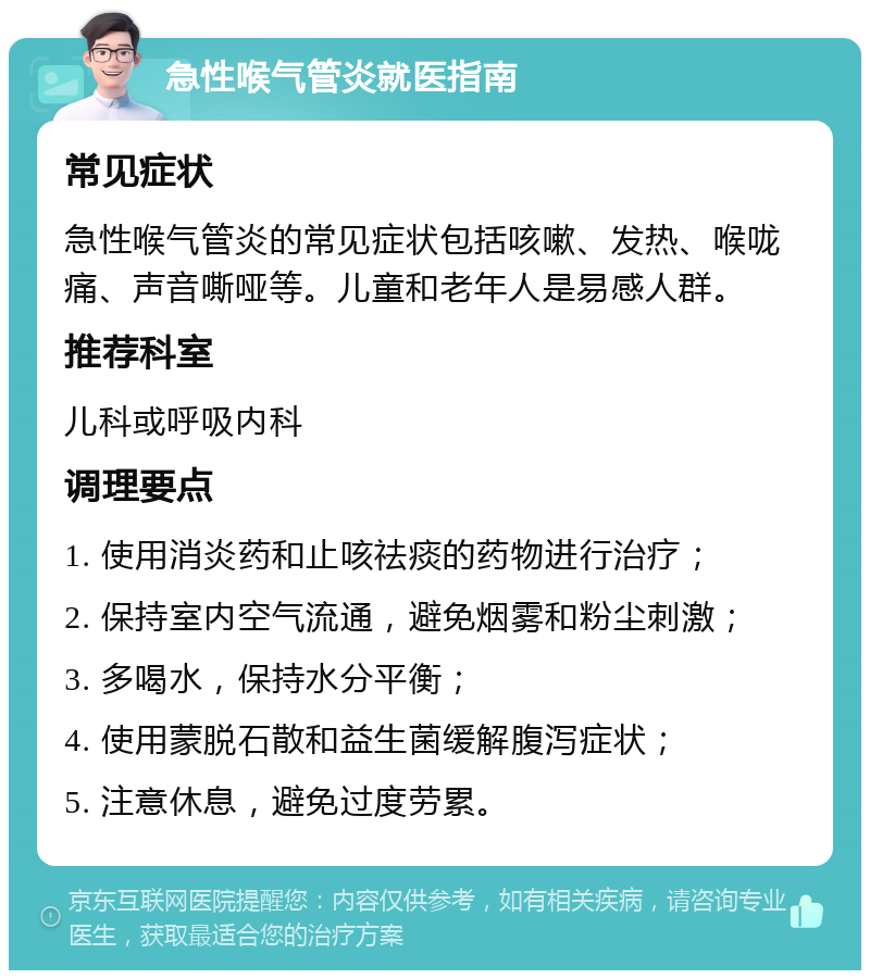 急性喉气管炎就医指南 常见症状 急性喉气管炎的常见症状包括咳嗽、发热、喉咙痛、声音嘶哑等。儿童和老年人是易感人群。 推荐科室 儿科或呼吸内科 调理要点 1. 使用消炎药和止咳祛痰的药物进行治疗； 2. 保持室内空气流通，避免烟雾和粉尘刺激； 3. 多喝水，保持水分平衡； 4. 使用蒙脱石散和益生菌缓解腹泻症状； 5. 注意休息，避免过度劳累。