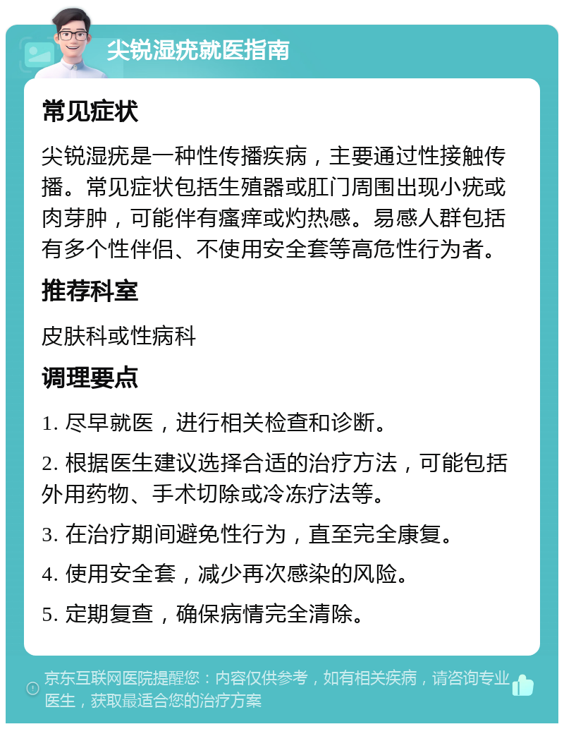 尖锐湿疣就医指南 常见症状 尖锐湿疣是一种性传播疾病，主要通过性接触传播。常见症状包括生殖器或肛门周围出现小疣或肉芽肿，可能伴有瘙痒或灼热感。易感人群包括有多个性伴侣、不使用安全套等高危性行为者。 推荐科室 皮肤科或性病科 调理要点 1. 尽早就医，进行相关检查和诊断。 2. 根据医生建议选择合适的治疗方法，可能包括外用药物、手术切除或冷冻疗法等。 3. 在治疗期间避免性行为，直至完全康复。 4. 使用安全套，减少再次感染的风险。 5. 定期复查，确保病情完全清除。