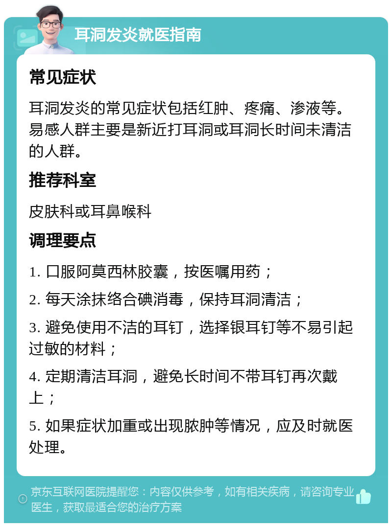 耳洞发炎就医指南 常见症状 耳洞发炎的常见症状包括红肿、疼痛、渗液等。易感人群主要是新近打耳洞或耳洞长时间未清洁的人群。 推荐科室 皮肤科或耳鼻喉科 调理要点 1. 口服阿莫西林胶囊，按医嘱用药； 2. 每天涂抹络合碘消毒，保持耳洞清洁； 3. 避免使用不洁的耳钉，选择银耳钉等不易引起过敏的材料； 4. 定期清洁耳洞，避免长时间不带耳钉再次戴上； 5. 如果症状加重或出现脓肿等情况，应及时就医处理。