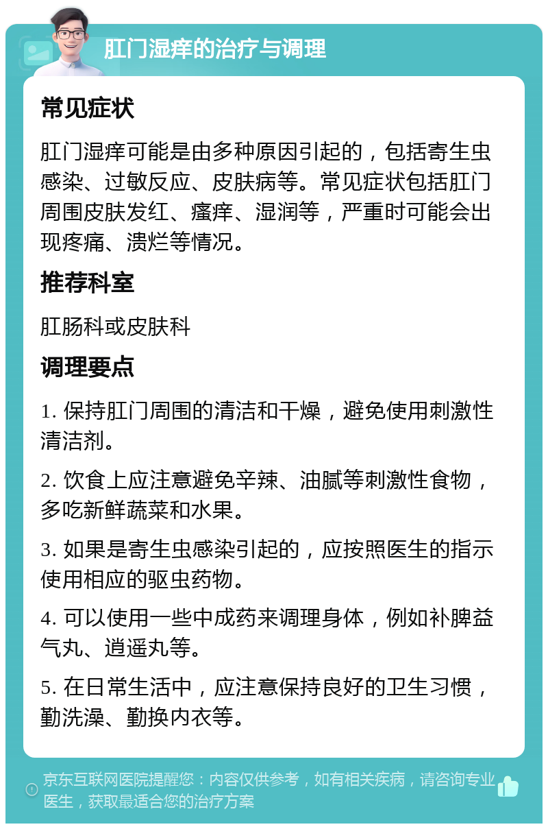 肛门湿痒的治疗与调理 常见症状 肛门湿痒可能是由多种原因引起的，包括寄生虫感染、过敏反应、皮肤病等。常见症状包括肛门周围皮肤发红、瘙痒、湿润等，严重时可能会出现疼痛、溃烂等情况。 推荐科室 肛肠科或皮肤科 调理要点 1. 保持肛门周围的清洁和干燥，避免使用刺激性清洁剂。 2. 饮食上应注意避免辛辣、油腻等刺激性食物，多吃新鲜蔬菜和水果。 3. 如果是寄生虫感染引起的，应按照医生的指示使用相应的驱虫药物。 4. 可以使用一些中成药来调理身体，例如补脾益气丸、逍遥丸等。 5. 在日常生活中，应注意保持良好的卫生习惯，勤洗澡、勤换内衣等。