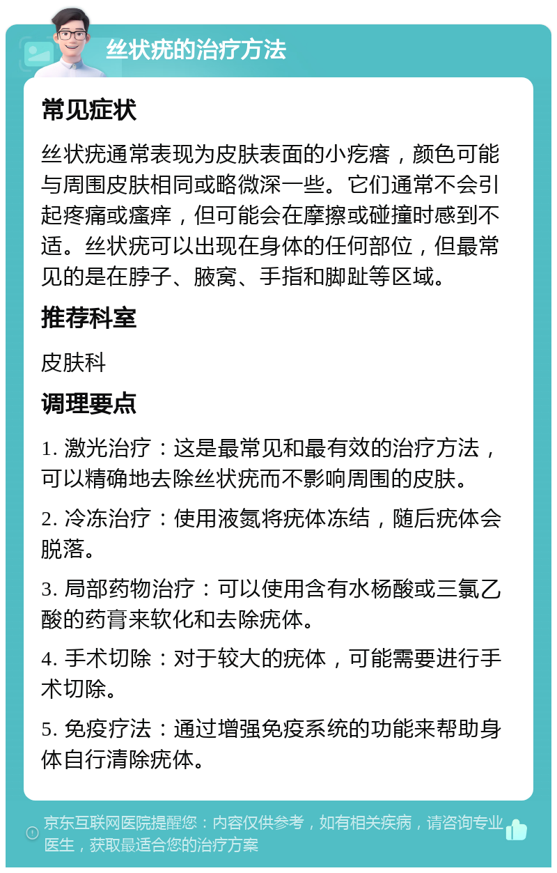 丝状疣的治疗方法 常见症状 丝状疣通常表现为皮肤表面的小疙瘩，颜色可能与周围皮肤相同或略微深一些。它们通常不会引起疼痛或瘙痒，但可能会在摩擦或碰撞时感到不适。丝状疣可以出现在身体的任何部位，但最常见的是在脖子、腋窝、手指和脚趾等区域。 推荐科室 皮肤科 调理要点 1. 激光治疗：这是最常见和最有效的治疗方法，可以精确地去除丝状疣而不影响周围的皮肤。 2. 冷冻治疗：使用液氮将疣体冻结，随后疣体会脱落。 3. 局部药物治疗：可以使用含有水杨酸或三氯乙酸的药膏来软化和去除疣体。 4. 手术切除：对于较大的疣体，可能需要进行手术切除。 5. 免疫疗法：通过增强免疫系统的功能来帮助身体自行清除疣体。