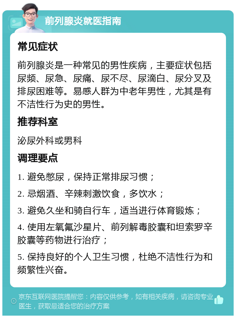 前列腺炎就医指南 常见症状 前列腺炎是一种常见的男性疾病，主要症状包括尿频、尿急、尿痛、尿不尽、尿滴白、尿分叉及排尿困难等。易感人群为中老年男性，尤其是有不洁性行为史的男性。 推荐科室 泌尿外科或男科 调理要点 1. 避免憋尿，保持正常排尿习惯； 2. 忌烟酒、辛辣刺激饮食，多饮水； 3. 避免久坐和骑自行车，适当进行体育锻炼； 4. 使用左氧氟沙星片、前列解毒胶囊和坦索罗辛胶囊等药物进行治疗； 5. 保持良好的个人卫生习惯，杜绝不洁性行为和频繁性兴奋。