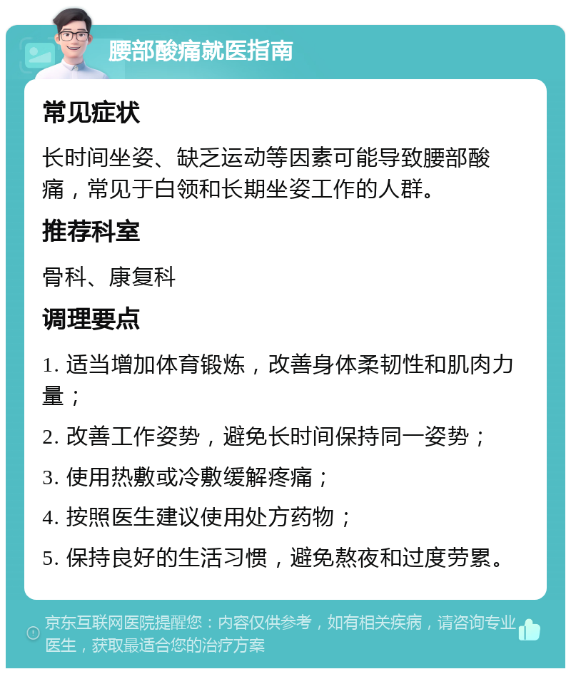 腰部酸痛就医指南 常见症状 长时间坐姿、缺乏运动等因素可能导致腰部酸痛，常见于白领和长期坐姿工作的人群。 推荐科室 骨科、康复科 调理要点 1. 适当增加体育锻炼，改善身体柔韧性和肌肉力量； 2. 改善工作姿势，避免长时间保持同一姿势； 3. 使用热敷或冷敷缓解疼痛； 4. 按照医生建议使用处方药物； 5. 保持良好的生活习惯，避免熬夜和过度劳累。