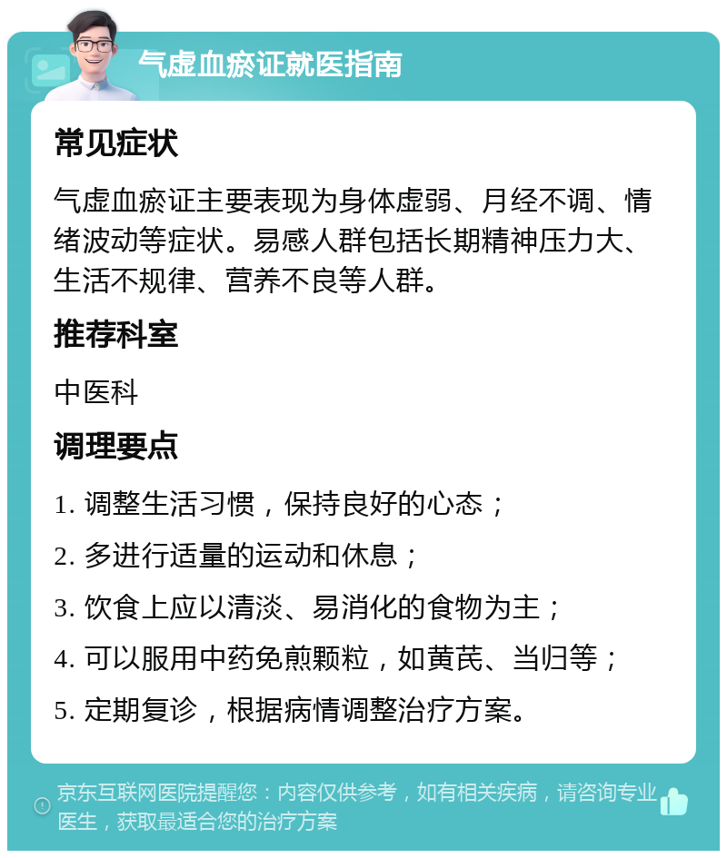 气虚血瘀证就医指南 常见症状 气虚血瘀证主要表现为身体虚弱、月经不调、情绪波动等症状。易感人群包括长期精神压力大、生活不规律、营养不良等人群。 推荐科室 中医科 调理要点 1. 调整生活习惯，保持良好的心态； 2. 多进行适量的运动和休息； 3. 饮食上应以清淡、易消化的食物为主； 4. 可以服用中药免煎颗粒，如黄芪、当归等； 5. 定期复诊，根据病情调整治疗方案。