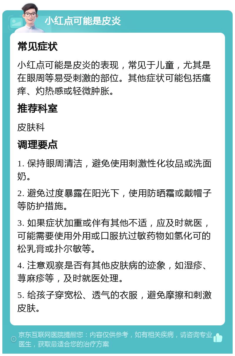 小红点可能是皮炎 常见症状 小红点可能是皮炎的表现，常见于儿童，尤其是在眼周等易受刺激的部位。其他症状可能包括瘙痒、灼热感或轻微肿胀。 推荐科室 皮肤科 调理要点 1. 保持眼周清洁，避免使用刺激性化妆品或洗面奶。 2. 避免过度暴露在阳光下，使用防晒霜或戴帽子等防护措施。 3. 如果症状加重或伴有其他不适，应及时就医，可能需要使用外用或口服抗过敏药物如氢化可的松乳膏或扑尔敏等。 4. 注意观察是否有其他皮肤病的迹象，如湿疹、荨麻疹等，及时就医处理。 5. 给孩子穿宽松、透气的衣服，避免摩擦和刺激皮肤。