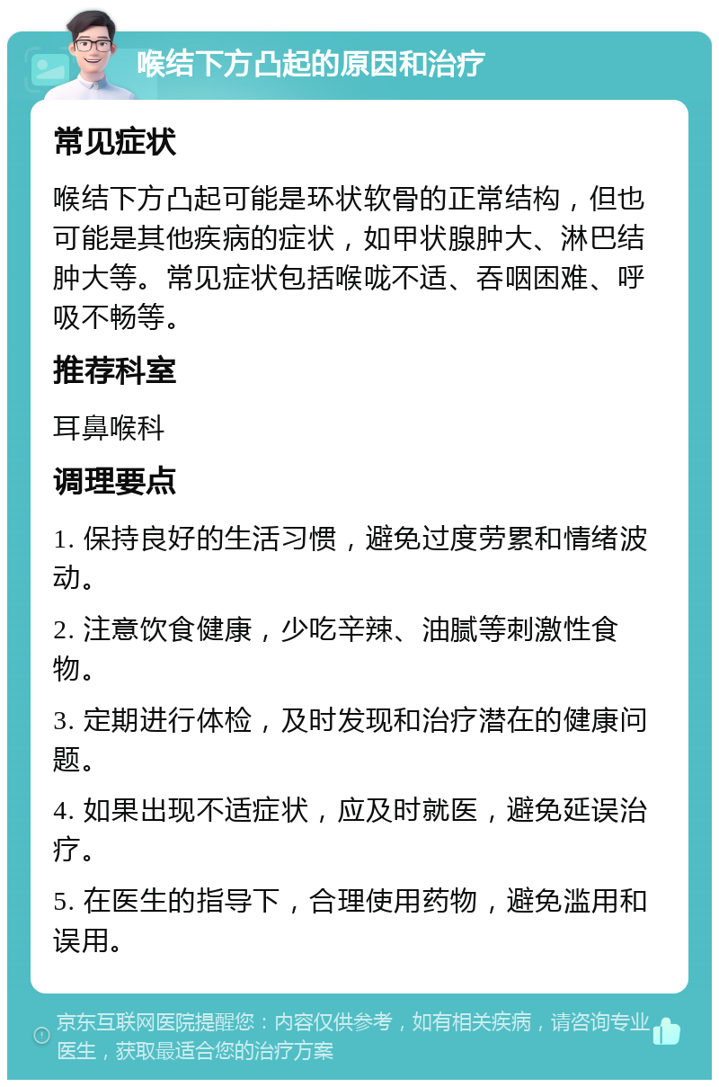 喉结下方凸起的原因和治疗 常见症状 喉结下方凸起可能是环状软骨的正常结构，但也可能是其他疾病的症状，如甲状腺肿大、淋巴结肿大等。常见症状包括喉咙不适、吞咽困难、呼吸不畅等。 推荐科室 耳鼻喉科 调理要点 1. 保持良好的生活习惯，避免过度劳累和情绪波动。 2. 注意饮食健康，少吃辛辣、油腻等刺激性食物。 3. 定期进行体检，及时发现和治疗潜在的健康问题。 4. 如果出现不适症状，应及时就医，避免延误治疗。 5. 在医生的指导下，合理使用药物，避免滥用和误用。