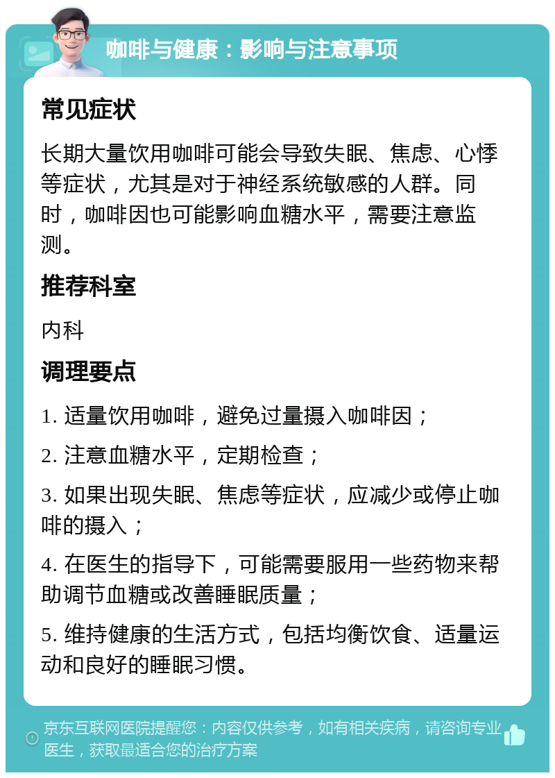 咖啡与健康：影响与注意事项 常见症状 长期大量饮用咖啡可能会导致失眠、焦虑、心悸等症状，尤其是对于神经系统敏感的人群。同时，咖啡因也可能影响血糖水平，需要注意监测。 推荐科室 内科 调理要点 1. 适量饮用咖啡，避免过量摄入咖啡因； 2. 注意血糖水平，定期检查； 3. 如果出现失眠、焦虑等症状，应减少或停止咖啡的摄入； 4. 在医生的指导下，可能需要服用一些药物来帮助调节血糖或改善睡眠质量； 5. 维持健康的生活方式，包括均衡饮食、适量运动和良好的睡眠习惯。