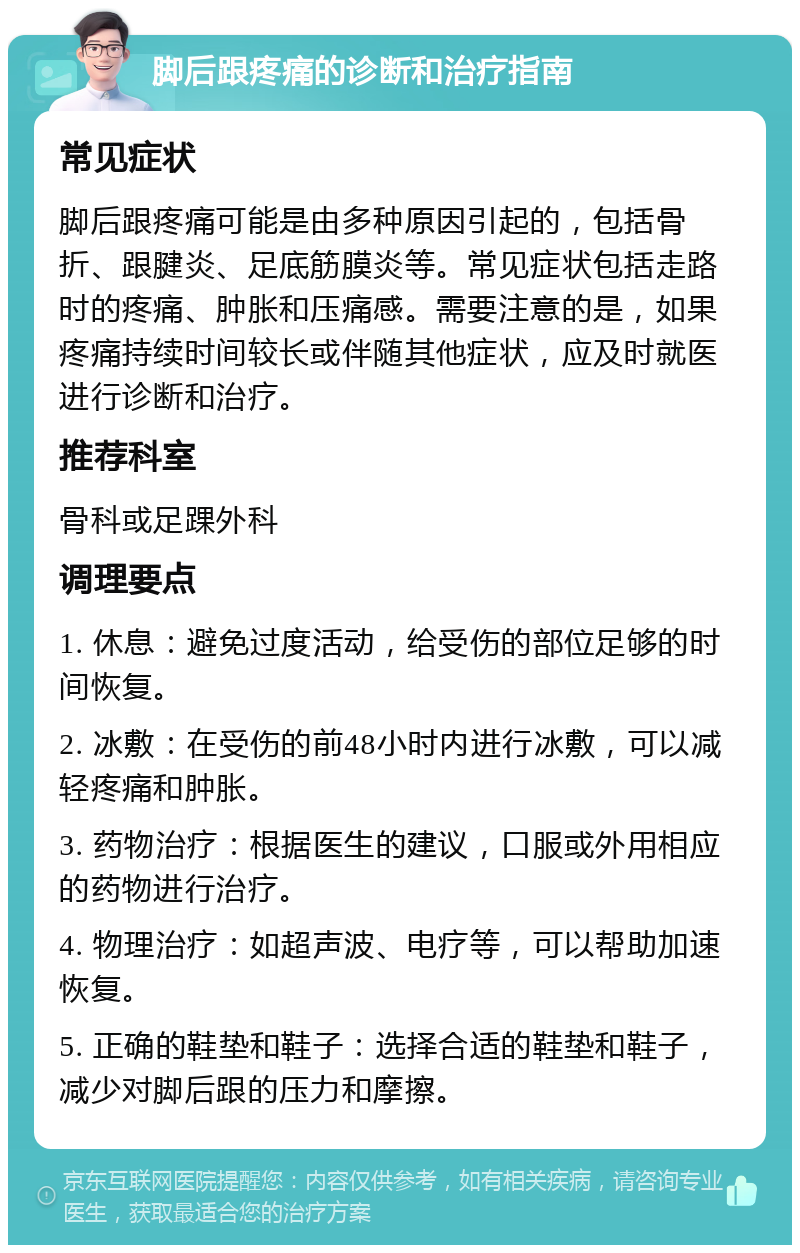 脚后跟疼痛的诊断和治疗指南 常见症状 脚后跟疼痛可能是由多种原因引起的，包括骨折、跟腱炎、足底筋膜炎等。常见症状包括走路时的疼痛、肿胀和压痛感。需要注意的是，如果疼痛持续时间较长或伴随其他症状，应及时就医进行诊断和治疗。 推荐科室 骨科或足踝外科 调理要点 1. 休息：避免过度活动，给受伤的部位足够的时间恢复。 2. 冰敷：在受伤的前48小时内进行冰敷，可以减轻疼痛和肿胀。 3. 药物治疗：根据医生的建议，口服或外用相应的药物进行治疗。 4. 物理治疗：如超声波、电疗等，可以帮助加速恢复。 5. 正确的鞋垫和鞋子：选择合适的鞋垫和鞋子，减少对脚后跟的压力和摩擦。