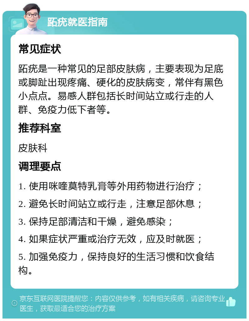 跖疣就医指南 常见症状 跖疣是一种常见的足部皮肤病，主要表现为足底或脚趾出现疼痛、硬化的皮肤病变，常伴有黑色小点点。易感人群包括长时间站立或行走的人群、免疫力低下者等。 推荐科室 皮肤科 调理要点 1. 使用咪喹莫特乳膏等外用药物进行治疗； 2. 避免长时间站立或行走，注意足部休息； 3. 保持足部清洁和干燥，避免感染； 4. 如果症状严重或治疗无效，应及时就医； 5. 加强免疫力，保持良好的生活习惯和饮食结构。