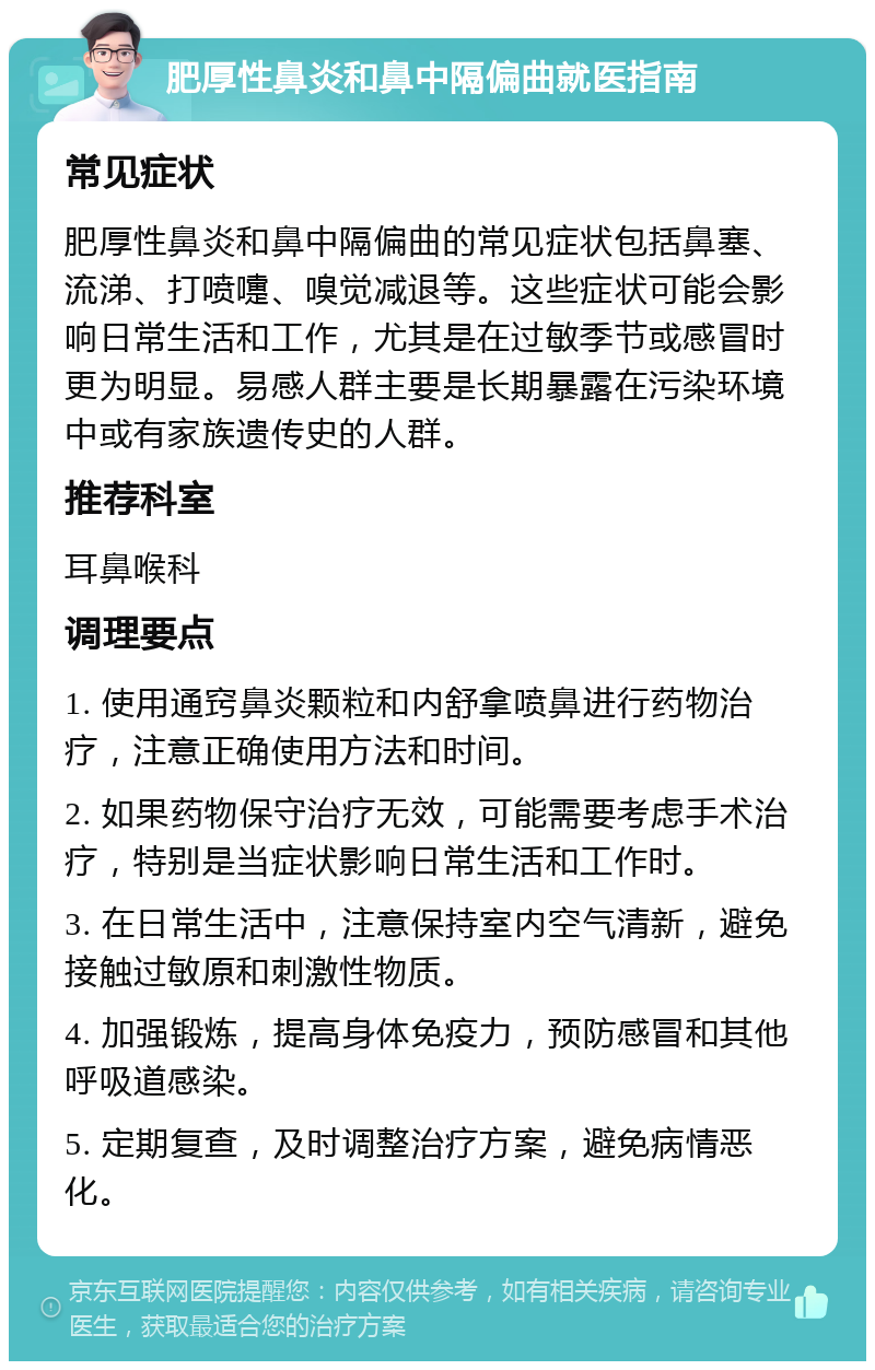 肥厚性鼻炎和鼻中隔偏曲就医指南 常见症状 肥厚性鼻炎和鼻中隔偏曲的常见症状包括鼻塞、流涕、打喷嚏、嗅觉减退等。这些症状可能会影响日常生活和工作，尤其是在过敏季节或感冒时更为明显。易感人群主要是长期暴露在污染环境中或有家族遗传史的人群。 推荐科室 耳鼻喉科 调理要点 1. 使用通窍鼻炎颗粒和内舒拿喷鼻进行药物治疗，注意正确使用方法和时间。 2. 如果药物保守治疗无效，可能需要考虑手术治疗，特别是当症状影响日常生活和工作时。 3. 在日常生活中，注意保持室内空气清新，避免接触过敏原和刺激性物质。 4. 加强锻炼，提高身体免疫力，预防感冒和其他呼吸道感染。 5. 定期复查，及时调整治疗方案，避免病情恶化。