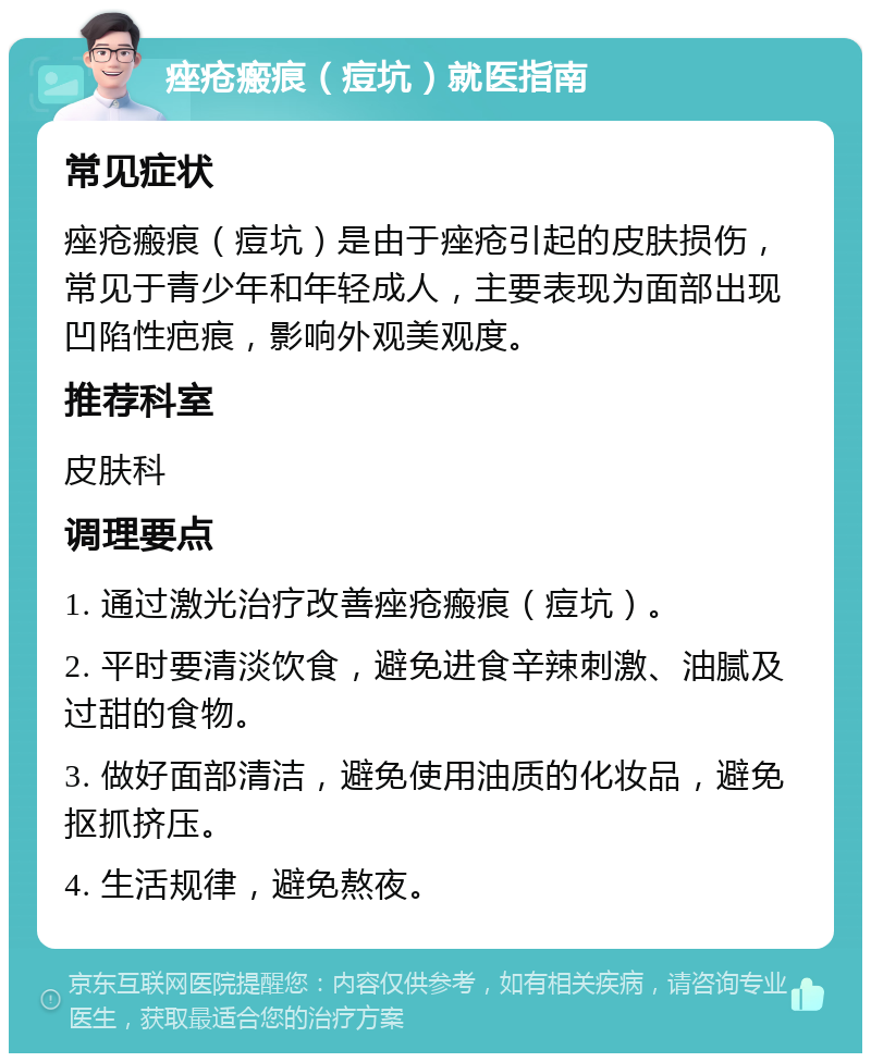 痤疮瘢痕（痘坑）就医指南 常见症状 痤疮瘢痕（痘坑）是由于痤疮引起的皮肤损伤，常见于青少年和年轻成人，主要表现为面部出现凹陷性疤痕，影响外观美观度。 推荐科室 皮肤科 调理要点 1. 通过激光治疗改善痤疮瘢痕（痘坑）。 2. 平时要清淡饮食，避免进食辛辣刺激、油腻及过甜的食物。 3. 做好面部清洁，避免使用油质的化妆品，避免抠抓挤压。 4. 生活规律，避免熬夜。