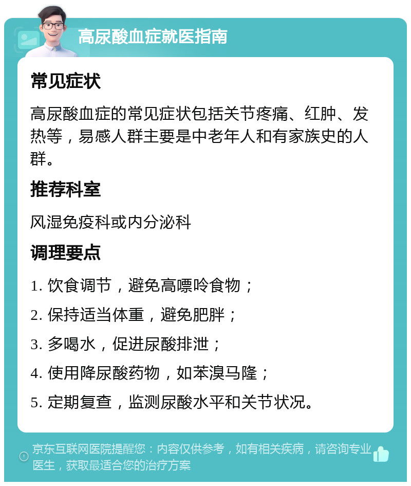 高尿酸血症就医指南 常见症状 高尿酸血症的常见症状包括关节疼痛、红肿、发热等，易感人群主要是中老年人和有家族史的人群。 推荐科室 风湿免疫科或内分泌科 调理要点 1. 饮食调节，避免高嘌呤食物； 2. 保持适当体重，避免肥胖； 3. 多喝水，促进尿酸排泄； 4. 使用降尿酸药物，如苯溴马隆； 5. 定期复查，监测尿酸水平和关节状况。