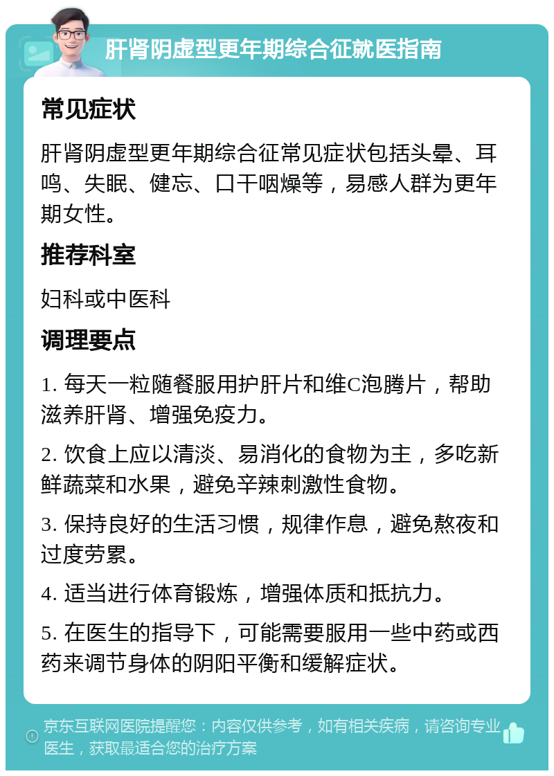 肝肾阴虚型更年期综合征就医指南 常见症状 肝肾阴虚型更年期综合征常见症状包括头晕、耳鸣、失眠、健忘、口干咽燥等，易感人群为更年期女性。 推荐科室 妇科或中医科 调理要点 1. 每天一粒随餐服用护肝片和维C泡腾片，帮助滋养肝肾、增强免疫力。 2. 饮食上应以清淡、易消化的食物为主，多吃新鲜蔬菜和水果，避免辛辣刺激性食物。 3. 保持良好的生活习惯，规律作息，避免熬夜和过度劳累。 4. 适当进行体育锻炼，增强体质和抵抗力。 5. 在医生的指导下，可能需要服用一些中药或西药来调节身体的阴阳平衡和缓解症状。