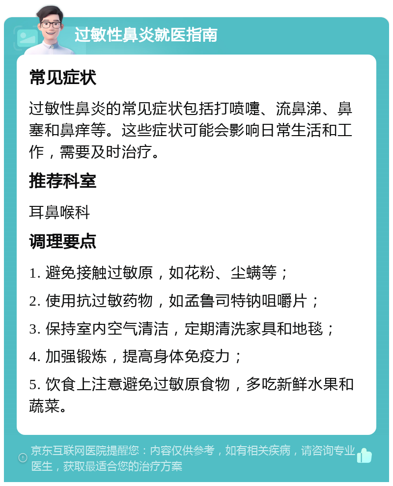 过敏性鼻炎就医指南 常见症状 过敏性鼻炎的常见症状包括打喷嚏、流鼻涕、鼻塞和鼻痒等。这些症状可能会影响日常生活和工作，需要及时治疗。 推荐科室 耳鼻喉科 调理要点 1. 避免接触过敏原，如花粉、尘螨等； 2. 使用抗过敏药物，如孟鲁司特钠咀嚼片； 3. 保持室内空气清洁，定期清洗家具和地毯； 4. 加强锻炼，提高身体免疫力； 5. 饮食上注意避免过敏原食物，多吃新鲜水果和蔬菜。