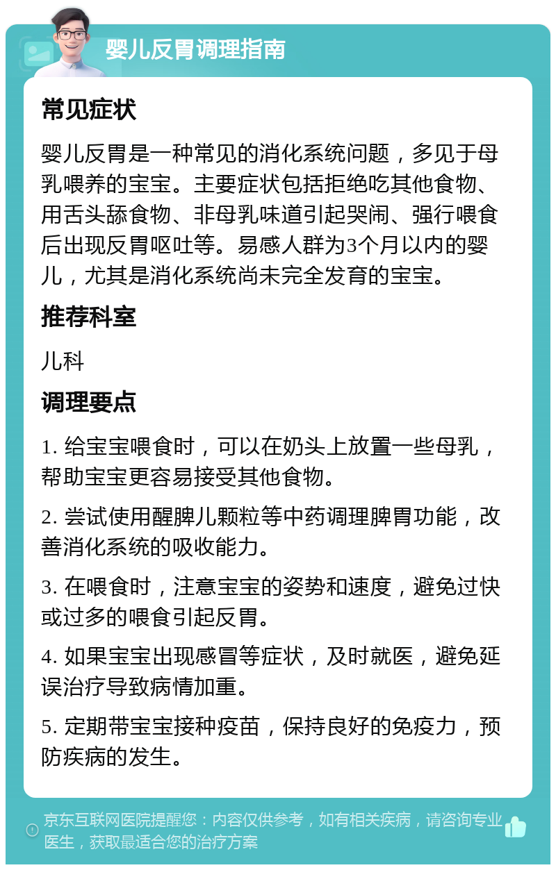 婴儿反胃调理指南 常见症状 婴儿反胃是一种常见的消化系统问题，多见于母乳喂养的宝宝。主要症状包括拒绝吃其他食物、用舌头舔食物、非母乳味道引起哭闹、强行喂食后出现反胃呕吐等。易感人群为3个月以内的婴儿，尤其是消化系统尚未完全发育的宝宝。 推荐科室 儿科 调理要点 1. 给宝宝喂食时，可以在奶头上放置一些母乳，帮助宝宝更容易接受其他食物。 2. 尝试使用醒脾儿颗粒等中药调理脾胃功能，改善消化系统的吸收能力。 3. 在喂食时，注意宝宝的姿势和速度，避免过快或过多的喂食引起反胃。 4. 如果宝宝出现感冒等症状，及时就医，避免延误治疗导致病情加重。 5. 定期带宝宝接种疫苗，保持良好的免疫力，预防疾病的发生。