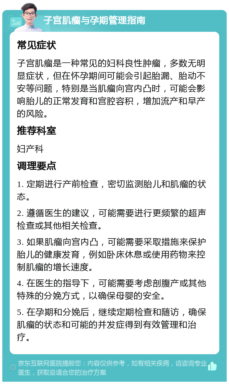 子宫肌瘤与孕期管理指南 常见症状 子宫肌瘤是一种常见的妇科良性肿瘤，多数无明显症状，但在怀孕期间可能会引起胎漏、胎动不安等问题，特别是当肌瘤向宫内凸时，可能会影响胎儿的正常发育和宫腔容积，增加流产和早产的风险。 推荐科室 妇产科 调理要点 1. 定期进行产前检查，密切监测胎儿和肌瘤的状态。 2. 遵循医生的建议，可能需要进行更频繁的超声检查或其他相关检查。 3. 如果肌瘤向宫内凸，可能需要采取措施来保护胎儿的健康发育，例如卧床休息或使用药物来控制肌瘤的增长速度。 4. 在医生的指导下，可能需要考虑剖腹产或其他特殊的分娩方式，以确保母婴的安全。 5. 在孕期和分娩后，继续定期检查和随访，确保肌瘤的状态和可能的并发症得到有效管理和治疗。