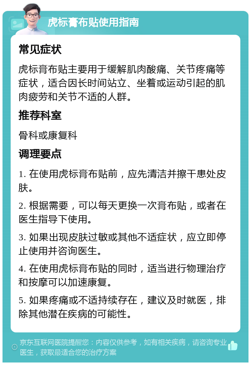 虎标膏布贴使用指南 常见症状 虎标膏布贴主要用于缓解肌肉酸痛、关节疼痛等症状，适合因长时间站立、坐着或运动引起的肌肉疲劳和关节不适的人群。 推荐科室 骨科或康复科 调理要点 1. 在使用虎标膏布贴前，应先清洁并擦干患处皮肤。 2. 根据需要，可以每天更换一次膏布贴，或者在医生指导下使用。 3. 如果出现皮肤过敏或其他不适症状，应立即停止使用并咨询医生。 4. 在使用虎标膏布贴的同时，适当进行物理治疗和按摩可以加速康复。 5. 如果疼痛或不适持续存在，建议及时就医，排除其他潜在疾病的可能性。