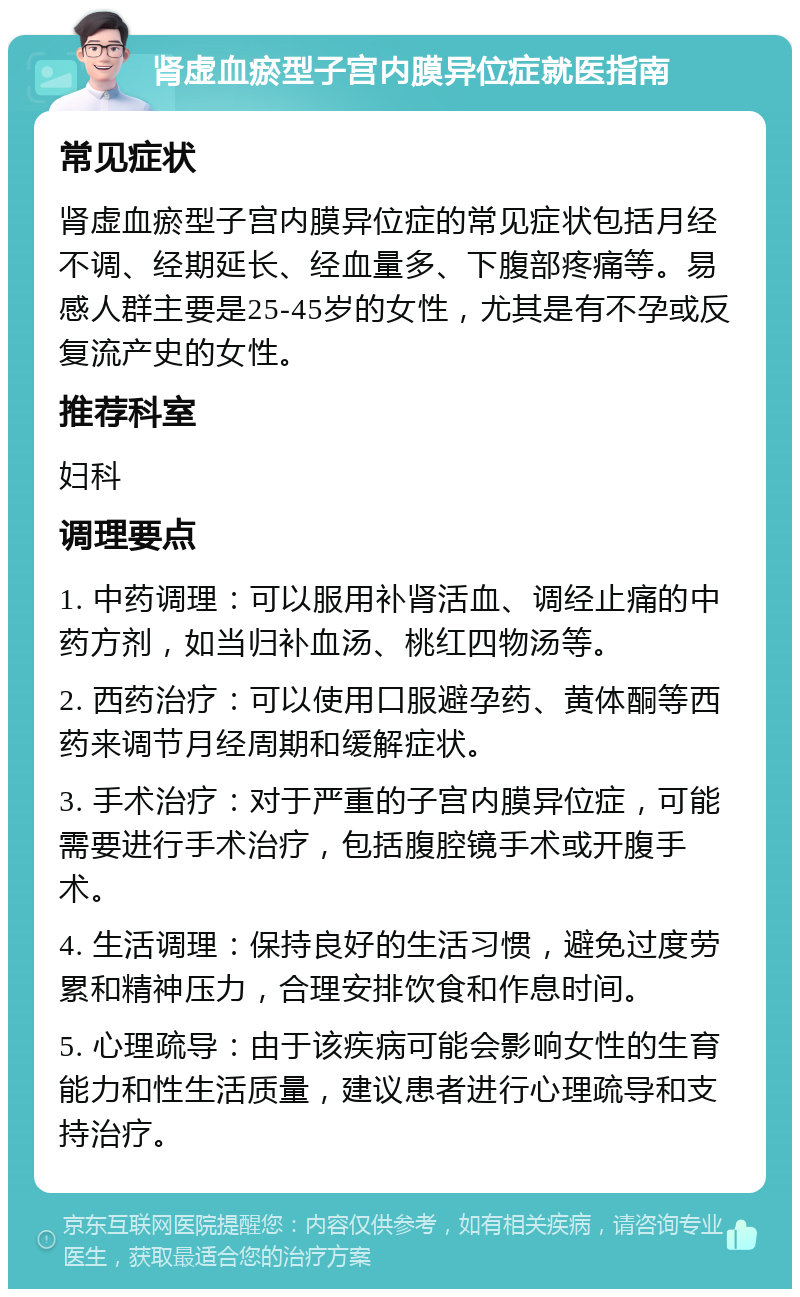 肾虚血瘀型子宫内膜异位症就医指南 常见症状 肾虚血瘀型子宫内膜异位症的常见症状包括月经不调、经期延长、经血量多、下腹部疼痛等。易感人群主要是25-45岁的女性，尤其是有不孕或反复流产史的女性。 推荐科室 妇科 调理要点 1. 中药调理：可以服用补肾活血、调经止痛的中药方剂，如当归补血汤、桃红四物汤等。 2. 西药治疗：可以使用口服避孕药、黄体酮等西药来调节月经周期和缓解症状。 3. 手术治疗：对于严重的子宫内膜异位症，可能需要进行手术治疗，包括腹腔镜手术或开腹手术。 4. 生活调理：保持良好的生活习惯，避免过度劳累和精神压力，合理安排饮食和作息时间。 5. 心理疏导：由于该疾病可能会影响女性的生育能力和性生活质量，建议患者进行心理疏导和支持治疗。