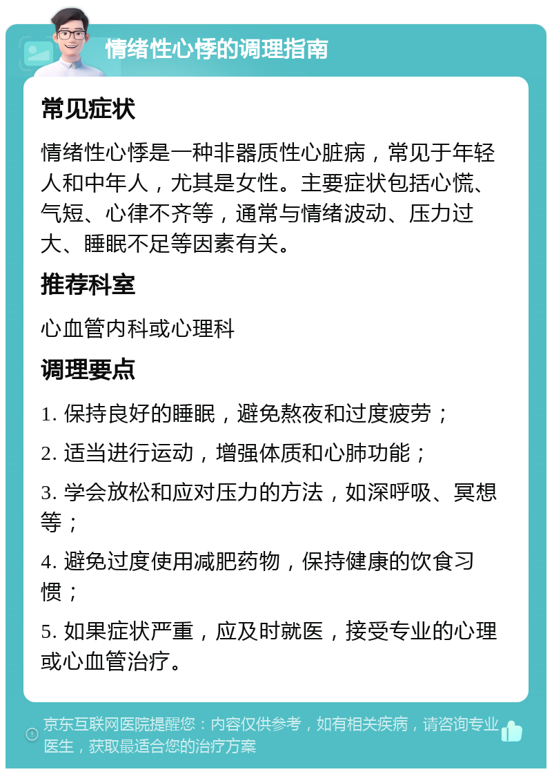 情绪性心悸的调理指南 常见症状 情绪性心悸是一种非器质性心脏病，常见于年轻人和中年人，尤其是女性。主要症状包括心慌、气短、心律不齐等，通常与情绪波动、压力过大、睡眠不足等因素有关。 推荐科室 心血管内科或心理科 调理要点 1. 保持良好的睡眠，避免熬夜和过度疲劳； 2. 适当进行运动，增强体质和心肺功能； 3. 学会放松和应对压力的方法，如深呼吸、冥想等； 4. 避免过度使用减肥药物，保持健康的饮食习惯； 5. 如果症状严重，应及时就医，接受专业的心理或心血管治疗。