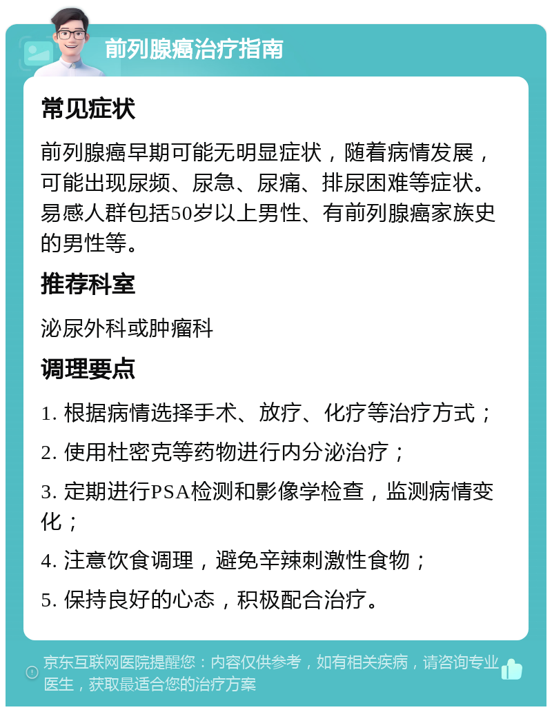 前列腺癌治疗指南 常见症状 前列腺癌早期可能无明显症状，随着病情发展，可能出现尿频、尿急、尿痛、排尿困难等症状。易感人群包括50岁以上男性、有前列腺癌家族史的男性等。 推荐科室 泌尿外科或肿瘤科 调理要点 1. 根据病情选择手术、放疗、化疗等治疗方式； 2. 使用杜密克等药物进行内分泌治疗； 3. 定期进行PSA检测和影像学检查，监测病情变化； 4. 注意饮食调理，避免辛辣刺激性食物； 5. 保持良好的心态，积极配合治疗。