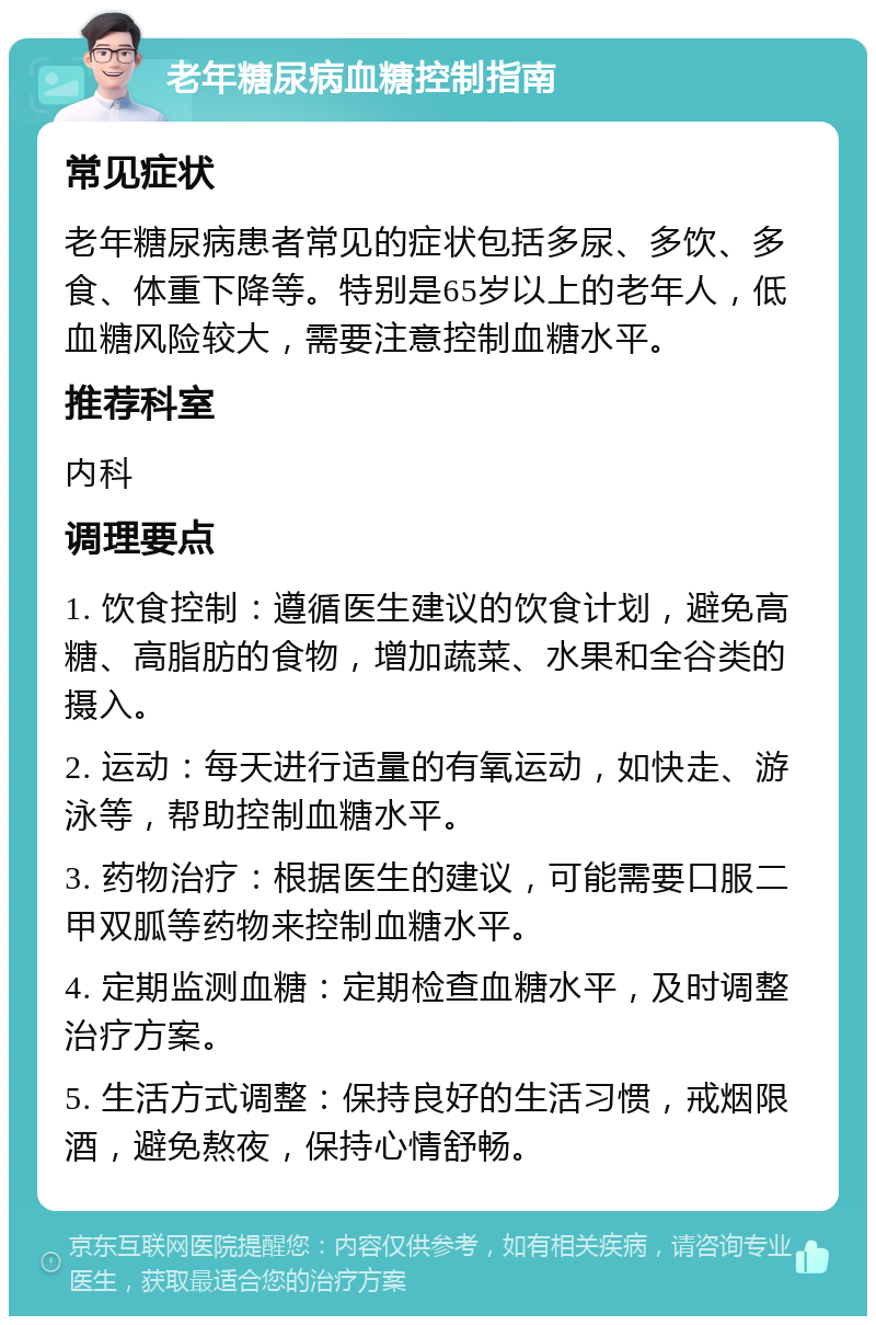 老年糖尿病血糖控制指南 常见症状 老年糖尿病患者常见的症状包括多尿、多饮、多食、体重下降等。特别是65岁以上的老年人，低血糖风险较大，需要注意控制血糖水平。 推荐科室 内科 调理要点 1. 饮食控制：遵循医生建议的饮食计划，避免高糖、高脂肪的食物，增加蔬菜、水果和全谷类的摄入。 2. 运动：每天进行适量的有氧运动，如快走、游泳等，帮助控制血糖水平。 3. 药物治疗：根据医生的建议，可能需要口服二甲双胍等药物来控制血糖水平。 4. 定期监测血糖：定期检查血糖水平，及时调整治疗方案。 5. 生活方式调整：保持良好的生活习惯，戒烟限酒，避免熬夜，保持心情舒畅。