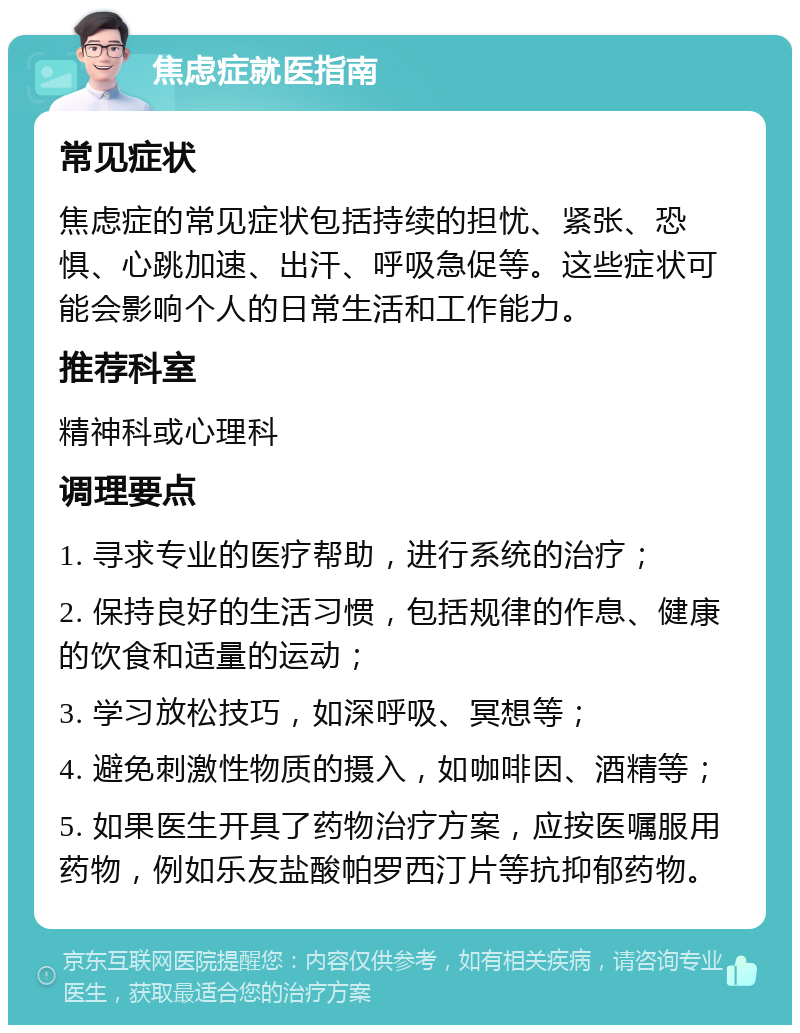 焦虑症就医指南 常见症状 焦虑症的常见症状包括持续的担忧、紧张、恐惧、心跳加速、出汗、呼吸急促等。这些症状可能会影响个人的日常生活和工作能力。 推荐科室 精神科或心理科 调理要点 1. 寻求专业的医疗帮助，进行系统的治疗； 2. 保持良好的生活习惯，包括规律的作息、健康的饮食和适量的运动； 3. 学习放松技巧，如深呼吸、冥想等； 4. 避免刺激性物质的摄入，如咖啡因、酒精等； 5. 如果医生开具了药物治疗方案，应按医嘱服用药物，例如乐友盐酸帕罗西汀片等抗抑郁药物。