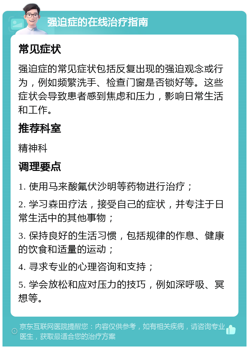 强迫症的在线治疗指南 常见症状 强迫症的常见症状包括反复出现的强迫观念或行为，例如频繁洗手、检查门窗是否锁好等。这些症状会导致患者感到焦虑和压力，影响日常生活和工作。 推荐科室 精神科 调理要点 1. 使用马来酸氟伏沙明等药物进行治疗； 2. 学习森田疗法，接受自己的症状，并专注于日常生活中的其他事物； 3. 保持良好的生活习惯，包括规律的作息、健康的饮食和适量的运动； 4. 寻求专业的心理咨询和支持； 5. 学会放松和应对压力的技巧，例如深呼吸、冥想等。