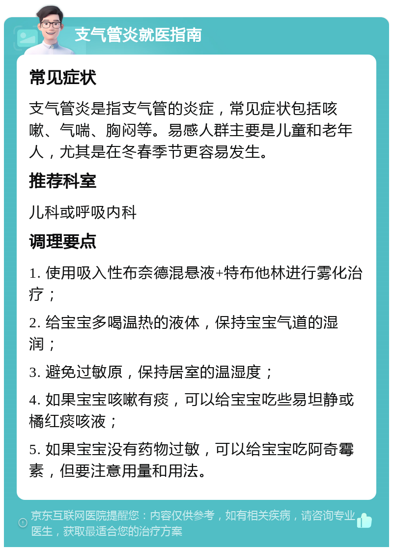 支气管炎就医指南 常见症状 支气管炎是指支气管的炎症，常见症状包括咳嗽、气喘、胸闷等。易感人群主要是儿童和老年人，尤其是在冬春季节更容易发生。 推荐科室 儿科或呼吸内科 调理要点 1. 使用吸入性布奈德混悬液+特布他林进行雾化治疗； 2. 给宝宝多喝温热的液体，保持宝宝气道的湿润； 3. 避免过敏原，保持居室的温湿度； 4. 如果宝宝咳嗽有痰，可以给宝宝吃些易坦静或橘红痰咳液； 5. 如果宝宝没有药物过敏，可以给宝宝吃阿奇霉素，但要注意用量和用法。