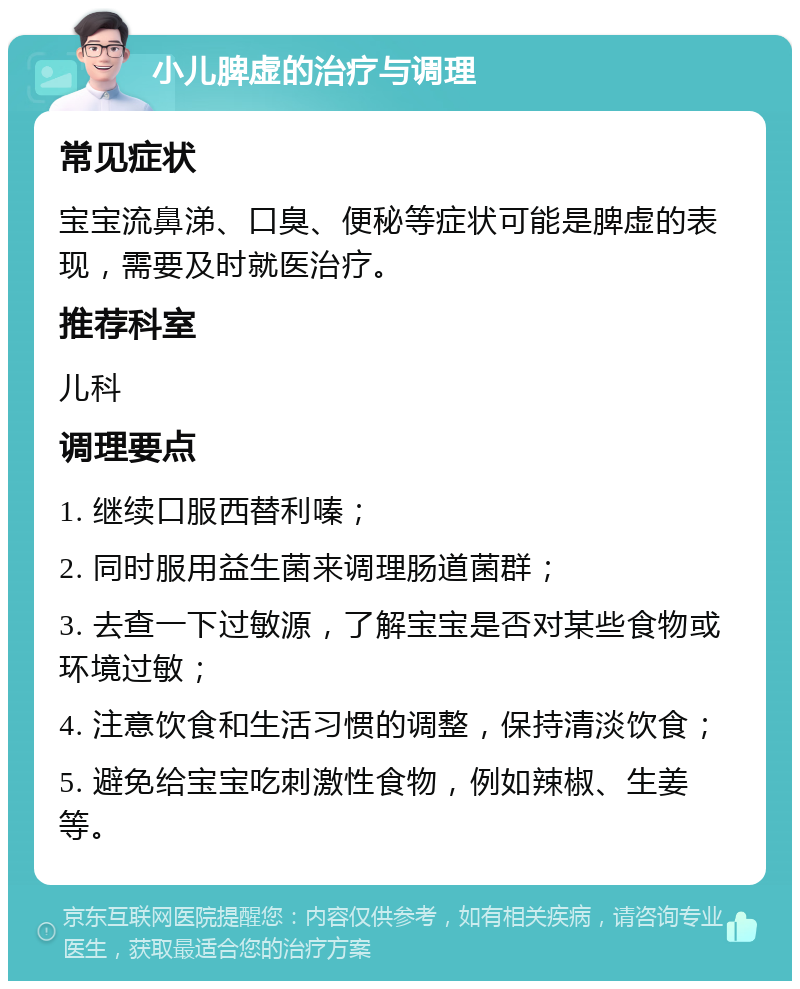 小儿脾虚的治疗与调理 常见症状 宝宝流鼻涕、口臭、便秘等症状可能是脾虚的表现，需要及时就医治疗。 推荐科室 儿科 调理要点 1. 继续口服西替利嗪； 2. 同时服用益生菌来调理肠道菌群； 3. 去查一下过敏源，了解宝宝是否对某些食物或环境过敏； 4. 注意饮食和生活习惯的调整，保持清淡饮食； 5. 避免给宝宝吃刺激性食物，例如辣椒、生姜等。