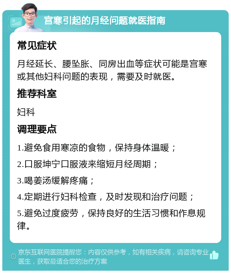 宫寒引起的月经问题就医指南 常见症状 月经延长、腰坠胀、同房出血等症状可能是宫寒或其他妇科问题的表现，需要及时就医。 推荐科室 妇科 调理要点 1.避免食用寒凉的食物，保持身体温暖； 2.口服坤宁口服液来缩短月经周期； 3.喝姜汤缓解疼痛； 4.定期进行妇科检查，及时发现和治疗问题； 5.避免过度疲劳，保持良好的生活习惯和作息规律。