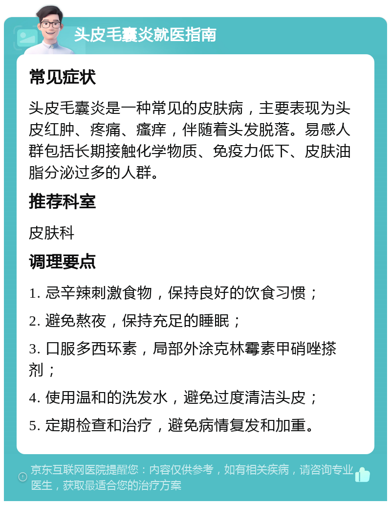 头皮毛囊炎就医指南 常见症状 头皮毛囊炎是一种常见的皮肤病，主要表现为头皮红肿、疼痛、瘙痒，伴随着头发脱落。易感人群包括长期接触化学物质、免疫力低下、皮肤油脂分泌过多的人群。 推荐科室 皮肤科 调理要点 1. 忌辛辣刺激食物，保持良好的饮食习惯； 2. 避免熬夜，保持充足的睡眠； 3. 口服多西环素，局部外涂克林霉素甲硝唑搽剂； 4. 使用温和的洗发水，避免过度清洁头皮； 5. 定期检查和治疗，避免病情复发和加重。