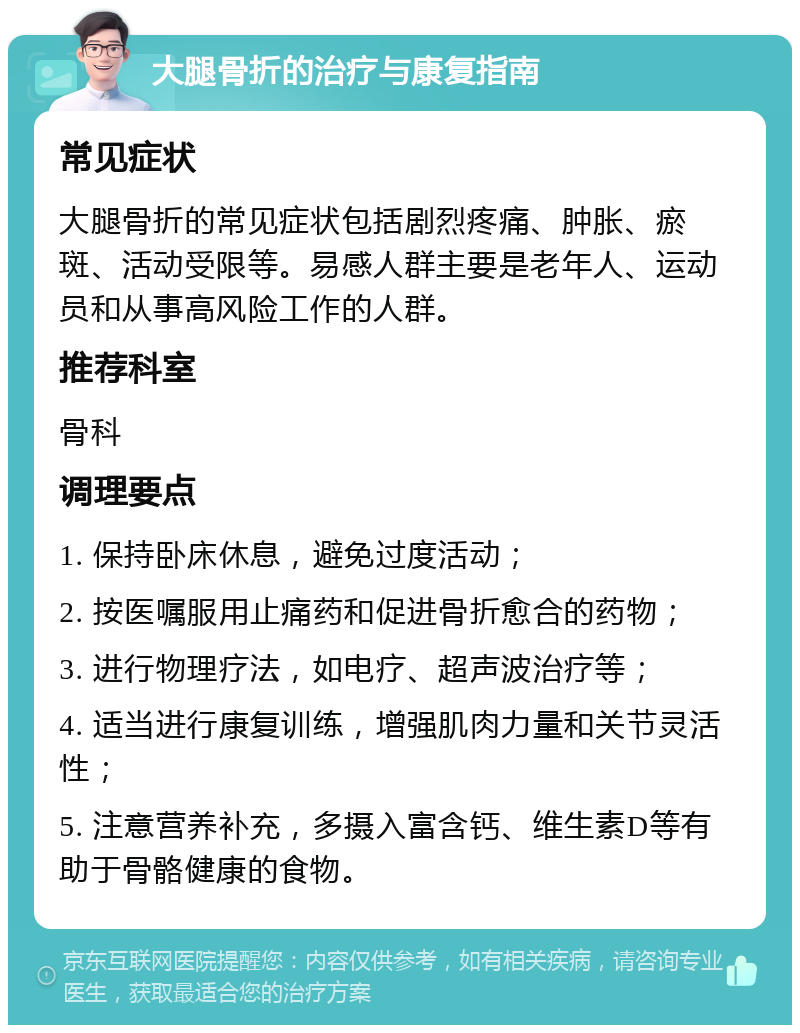 大腿骨折的治疗与康复指南 常见症状 大腿骨折的常见症状包括剧烈疼痛、肿胀、瘀斑、活动受限等。易感人群主要是老年人、运动员和从事高风险工作的人群。 推荐科室 骨科 调理要点 1. 保持卧床休息，避免过度活动； 2. 按医嘱服用止痛药和促进骨折愈合的药物； 3. 进行物理疗法，如电疗、超声波治疗等； 4. 适当进行康复训练，增强肌肉力量和关节灵活性； 5. 注意营养补充，多摄入富含钙、维生素D等有助于骨骼健康的食物。