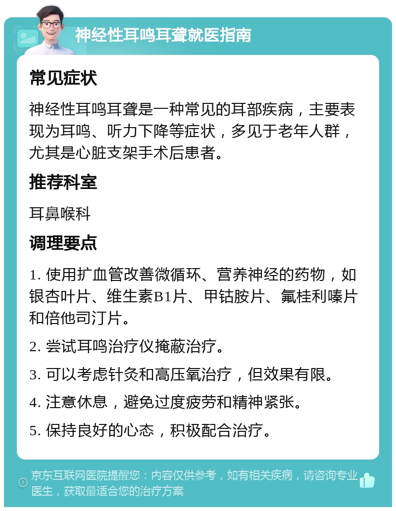 神经性耳鸣耳聋就医指南 常见症状 神经性耳鸣耳聋是一种常见的耳部疾病，主要表现为耳鸣、听力下降等症状，多见于老年人群，尤其是心脏支架手术后患者。 推荐科室 耳鼻喉科 调理要点 1. 使用扩血管改善微循环、营养神经的药物，如银杏叶片、维生素B1片、甲钴胺片、氟桂利嗪片和倍他司汀片。 2. 尝试耳鸣治疗仪掩蔽治疗。 3. 可以考虑针灸和高压氧治疗，但效果有限。 4. 注意休息，避免过度疲劳和精神紧张。 5. 保持良好的心态，积极配合治疗。