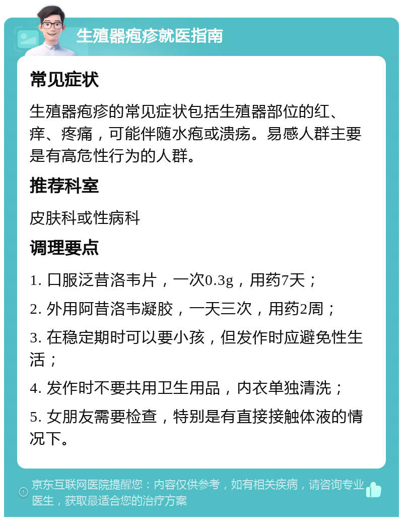 生殖器疱疹就医指南 常见症状 生殖器疱疹的常见症状包括生殖器部位的红、痒、疼痛，可能伴随水疱或溃疡。易感人群主要是有高危性行为的人群。 推荐科室 皮肤科或性病科 调理要点 1. 口服泛昔洛韦片，一次0.3g，用药7天； 2. 外用阿昔洛韦凝胶，一天三次，用药2周； 3. 在稳定期时可以要小孩，但发作时应避免性生活； 4. 发作时不要共用卫生用品，内衣单独清洗； 5. 女朋友需要检查，特别是有直接接触体液的情况下。