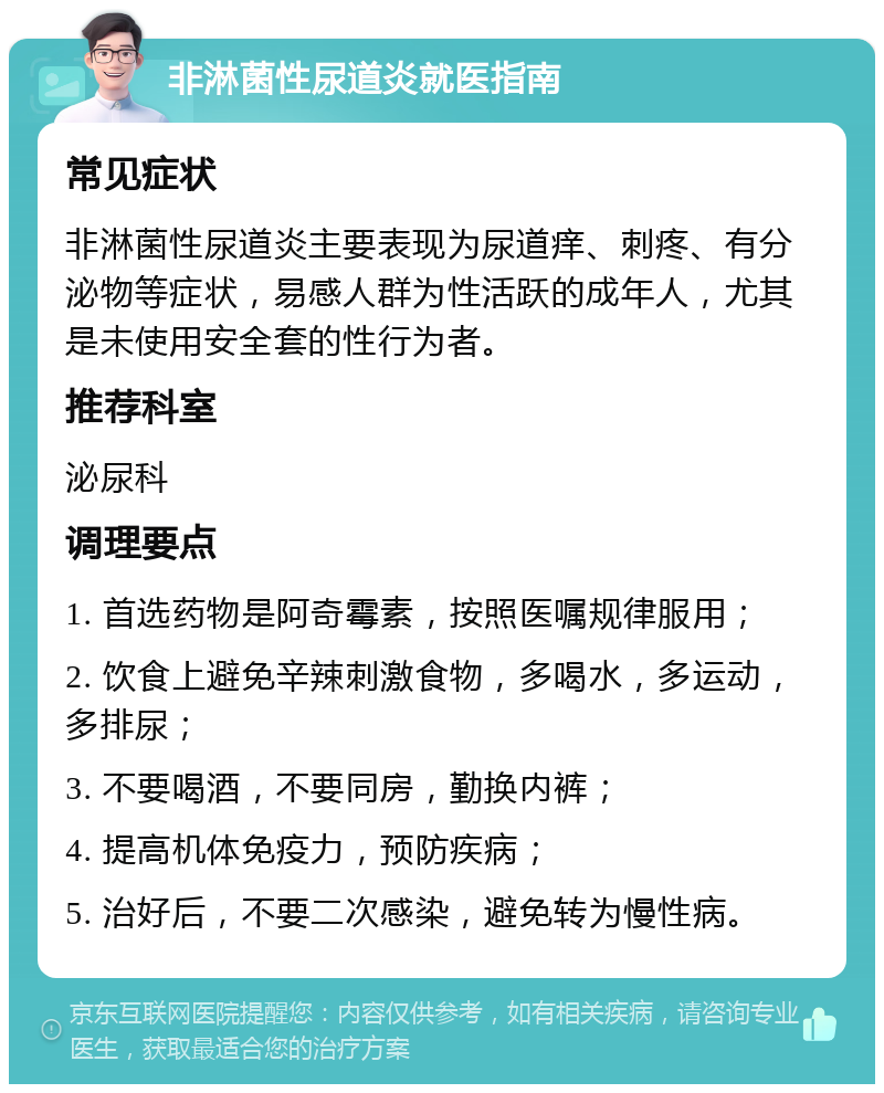 非淋菌性尿道炎就医指南 常见症状 非淋菌性尿道炎主要表现为尿道痒、刺疼、有分泌物等症状，易感人群为性活跃的成年人，尤其是未使用安全套的性行为者。 推荐科室 泌尿科 调理要点 1. 首选药物是阿奇霉素，按照医嘱规律服用； 2. 饮食上避免辛辣刺激食物，多喝水，多运动，多排尿； 3. 不要喝酒，不要同房，勤换内裤； 4. 提高机体免疫力，预防疾病； 5. 治好后，不要二次感染，避免转为慢性病。