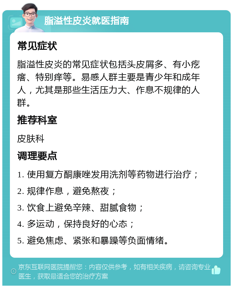 脂溢性皮炎就医指南 常见症状 脂溢性皮炎的常见症状包括头皮屑多、有小疙瘩、特别痒等。易感人群主要是青少年和成年人，尤其是那些生活压力大、作息不规律的人群。 推荐科室 皮肤科 调理要点 1. 使用复方酮康唑发用洗剂等药物进行治疗； 2. 规律作息，避免熬夜； 3. 饮食上避免辛辣、甜腻食物； 4. 多运动，保持良好的心态； 5. 避免焦虑、紧张和暴躁等负面情绪。