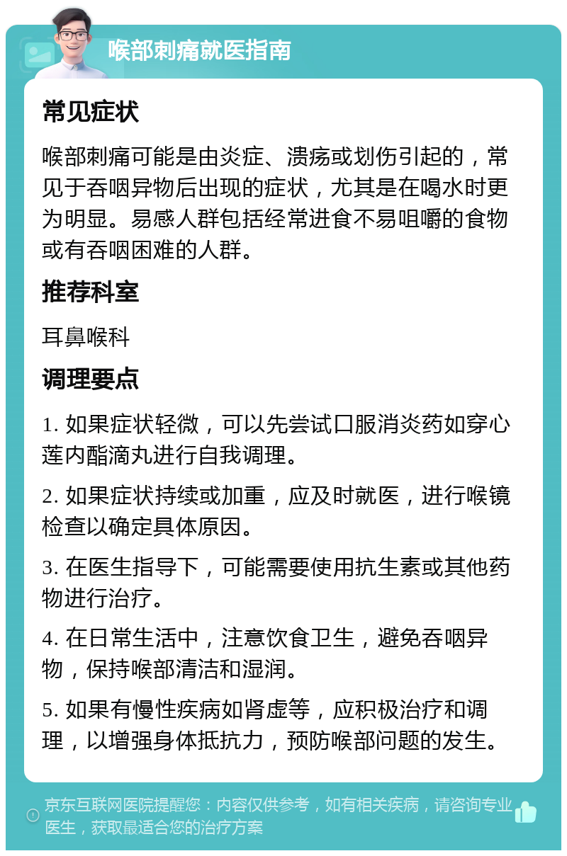 喉部刺痛就医指南 常见症状 喉部刺痛可能是由炎症、溃疡或划伤引起的，常见于吞咽异物后出现的症状，尤其是在喝水时更为明显。易感人群包括经常进食不易咀嚼的食物或有吞咽困难的人群。 推荐科室 耳鼻喉科 调理要点 1. 如果症状轻微，可以先尝试口服消炎药如穿心莲内酯滴丸进行自我调理。 2. 如果症状持续或加重，应及时就医，进行喉镜检查以确定具体原因。 3. 在医生指导下，可能需要使用抗生素或其他药物进行治疗。 4. 在日常生活中，注意饮食卫生，避免吞咽异物，保持喉部清洁和湿润。 5. 如果有慢性疾病如肾虚等，应积极治疗和调理，以增强身体抵抗力，预防喉部问题的发生。