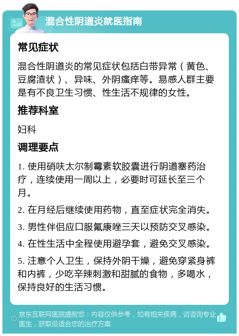 混合性阴道炎就医指南 常见症状 混合性阴道炎的常见症状包括白带异常（黄色、豆腐渣状）、异味、外阴瘙痒等。易感人群主要是有不良卫生习惯、性生活不规律的女性。 推荐科室 妇科 调理要点 1. 使用硝呋太尔制霉素软胶囊进行阴道塞药治疗，连续使用一周以上，必要时可延长至三个月。 2. 在月经后继续使用药物，直至症状完全消失。 3. 男性伴侣应口服氟康唑三天以预防交叉感染。 4. 在性生活中全程使用避孕套，避免交叉感染。 5. 注意个人卫生，保持外阴干燥，避免穿紧身裤和内裤，少吃辛辣刺激和甜腻的食物，多喝水，保持良好的生活习惯。