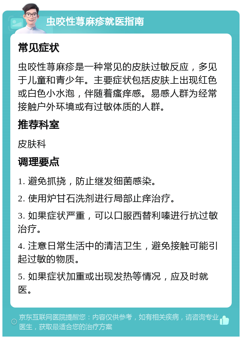 虫咬性荨麻疹就医指南 常见症状 虫咬性荨麻疹是一种常见的皮肤过敏反应，多见于儿童和青少年。主要症状包括皮肤上出现红色或白色小水泡，伴随着瘙痒感。易感人群为经常接触户外环境或有过敏体质的人群。 推荐科室 皮肤科 调理要点 1. 避免抓挠，防止继发细菌感染。 2. 使用炉甘石洗剂进行局部止痒治疗。 3. 如果症状严重，可以口服西替利嗪进行抗过敏治疗。 4. 注意日常生活中的清洁卫生，避免接触可能引起过敏的物质。 5. 如果症状加重或出现发热等情况，应及时就医。