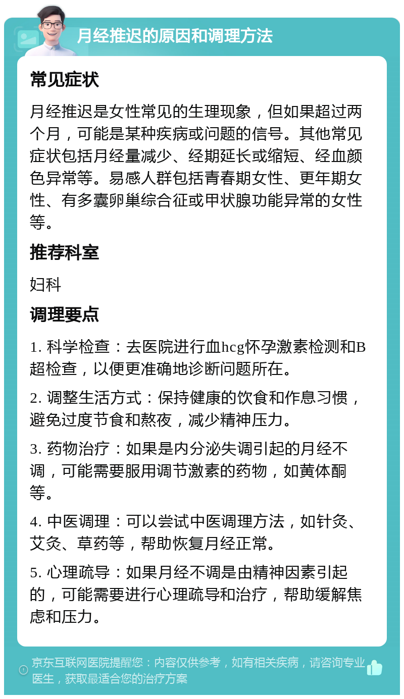 月经推迟的原因和调理方法 常见症状 月经推迟是女性常见的生理现象，但如果超过两个月，可能是某种疾病或问题的信号。其他常见症状包括月经量减少、经期延长或缩短、经血颜色异常等。易感人群包括青春期女性、更年期女性、有多囊卵巢综合征或甲状腺功能异常的女性等。 推荐科室 妇科 调理要点 1. 科学检查：去医院进行血hcg怀孕激素检测和B超检查，以便更准确地诊断问题所在。 2. 调整生活方式：保持健康的饮食和作息习惯，避免过度节食和熬夜，减少精神压力。 3. 药物治疗：如果是内分泌失调引起的月经不调，可能需要服用调节激素的药物，如黄体酮等。 4. 中医调理：可以尝试中医调理方法，如针灸、艾灸、草药等，帮助恢复月经正常。 5. 心理疏导：如果月经不调是由精神因素引起的，可能需要进行心理疏导和治疗，帮助缓解焦虑和压力。