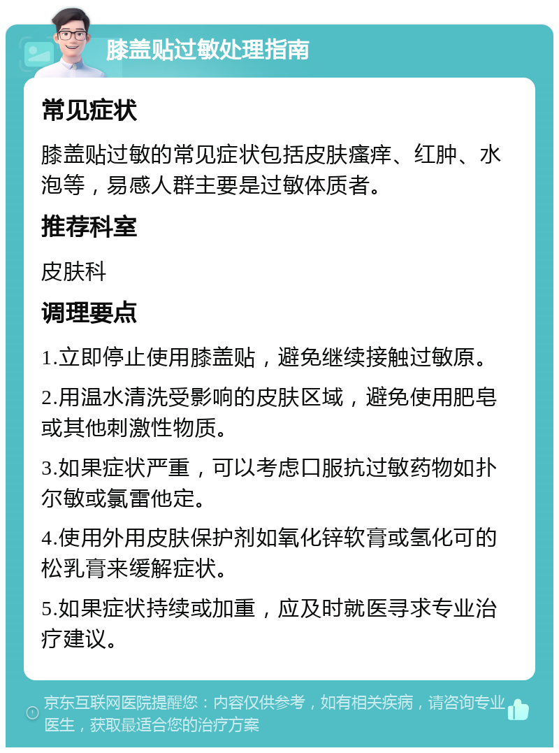 膝盖贴过敏处理指南 常见症状 膝盖贴过敏的常见症状包括皮肤瘙痒、红肿、水泡等，易感人群主要是过敏体质者。 推荐科室 皮肤科 调理要点 1.立即停止使用膝盖贴，避免继续接触过敏原。 2.用温水清洗受影响的皮肤区域，避免使用肥皂或其他刺激性物质。 3.如果症状严重，可以考虑口服抗过敏药物如扑尔敏或氯雷他定。 4.使用外用皮肤保护剂如氧化锌软膏或氢化可的松乳膏来缓解症状。 5.如果症状持续或加重，应及时就医寻求专业治疗建议。