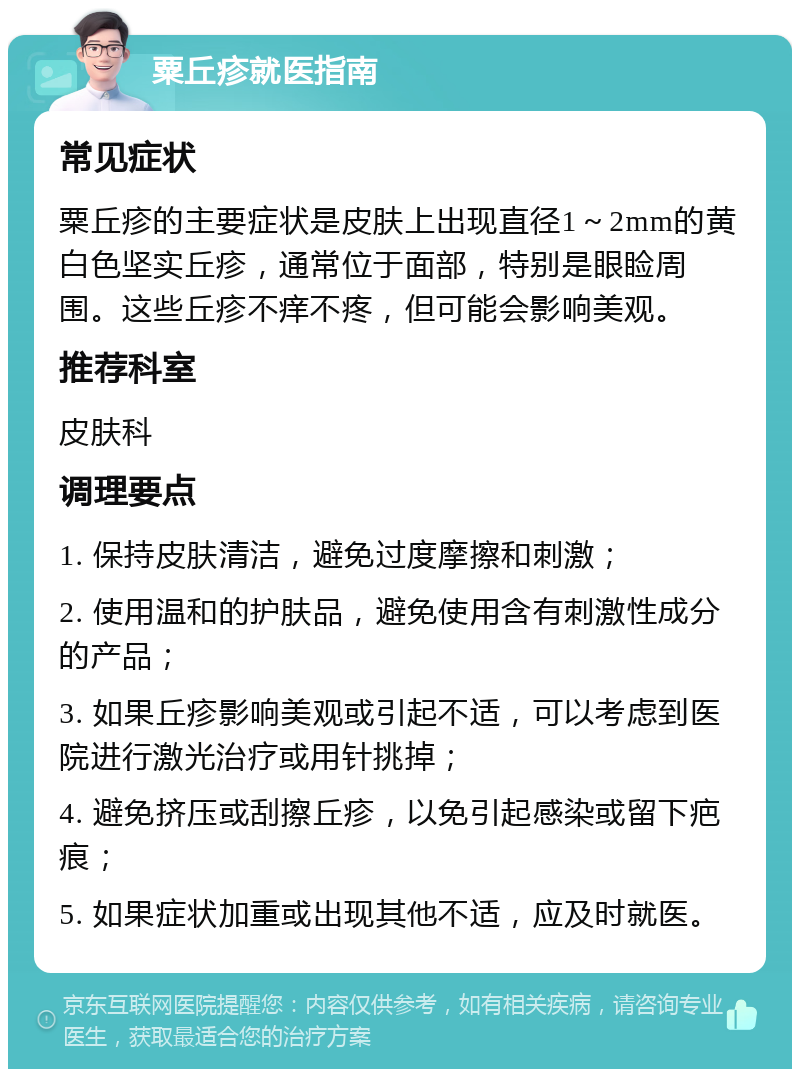 粟丘疹就医指南 常见症状 粟丘疹的主要症状是皮肤上出现直径1～2mm的黄白色坚实丘疹，通常位于面部，特别是眼睑周围。这些丘疹不痒不疼，但可能会影响美观。 推荐科室 皮肤科 调理要点 1. 保持皮肤清洁，避免过度摩擦和刺激； 2. 使用温和的护肤品，避免使用含有刺激性成分的产品； 3. 如果丘疹影响美观或引起不适，可以考虑到医院进行激光治疗或用针挑掉； 4. 避免挤压或刮擦丘疹，以免引起感染或留下疤痕； 5. 如果症状加重或出现其他不适，应及时就医。