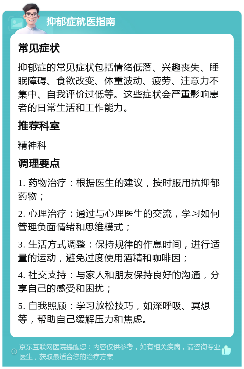 抑郁症就医指南 常见症状 抑郁症的常见症状包括情绪低落、兴趣丧失、睡眠障碍、食欲改变、体重波动、疲劳、注意力不集中、自我评价过低等。这些症状会严重影响患者的日常生活和工作能力。 推荐科室 精神科 调理要点 1. 药物治疗：根据医生的建议，按时服用抗抑郁药物； 2. 心理治疗：通过与心理医生的交流，学习如何管理负面情绪和思维模式； 3. 生活方式调整：保持规律的作息时间，进行适量的运动，避免过度使用酒精和咖啡因； 4. 社交支持：与家人和朋友保持良好的沟通，分享自己的感受和困扰； 5. 自我照顾：学习放松技巧，如深呼吸、冥想等，帮助自己缓解压力和焦虑。