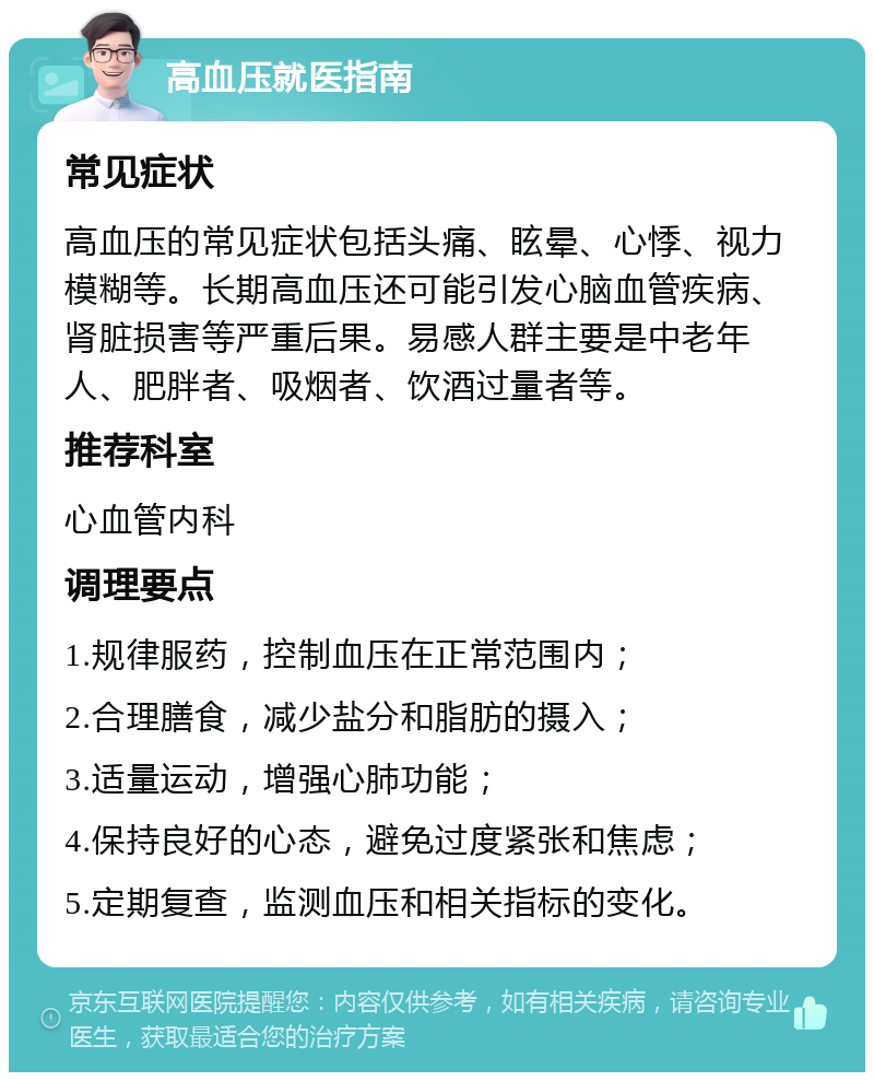 高血压就医指南 常见症状 高血压的常见症状包括头痛、眩晕、心悸、视力模糊等。长期高血压还可能引发心脑血管疾病、肾脏损害等严重后果。易感人群主要是中老年人、肥胖者、吸烟者、饮酒过量者等。 推荐科室 心血管内科 调理要点 1.规律服药，控制血压在正常范围内； 2.合理膳食，减少盐分和脂肪的摄入； 3.适量运动，增强心肺功能； 4.保持良好的心态，避免过度紧张和焦虑； 5.定期复查，监测血压和相关指标的变化。