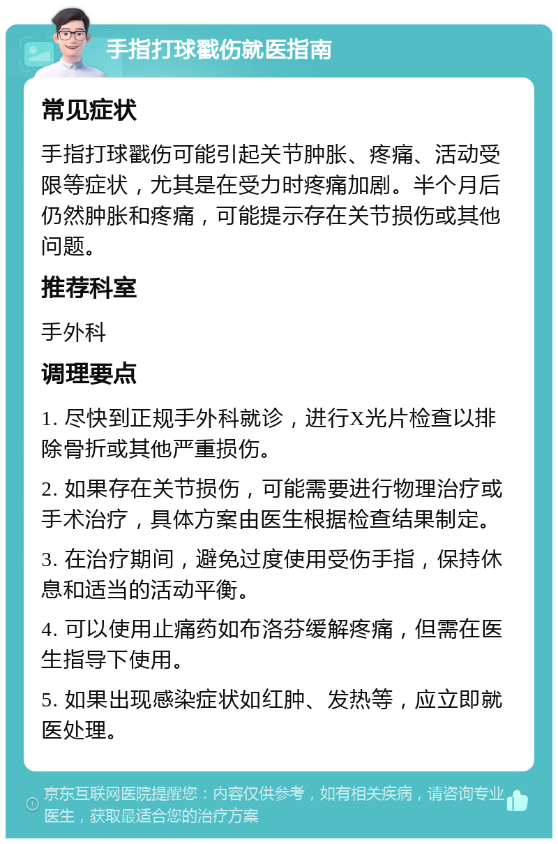 手指打球戳伤就医指南 常见症状 手指打球戳伤可能引起关节肿胀、疼痛、活动受限等症状，尤其是在受力时疼痛加剧。半个月后仍然肿胀和疼痛，可能提示存在关节损伤或其他问题。 推荐科室 手外科 调理要点 1. 尽快到正规手外科就诊，进行X光片检查以排除骨折或其他严重损伤。 2. 如果存在关节损伤，可能需要进行物理治疗或手术治疗，具体方案由医生根据检查结果制定。 3. 在治疗期间，避免过度使用受伤手指，保持休息和适当的活动平衡。 4. 可以使用止痛药如布洛芬缓解疼痛，但需在医生指导下使用。 5. 如果出现感染症状如红肿、发热等，应立即就医处理。