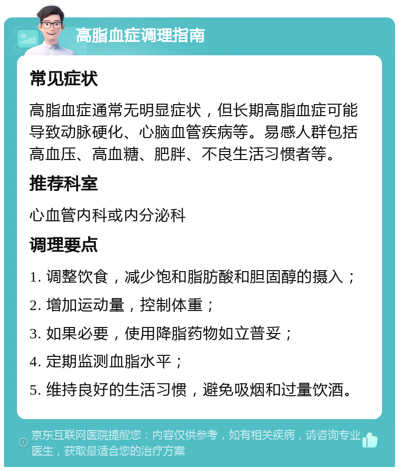 高脂血症调理指南 常见症状 高脂血症通常无明显症状，但长期高脂血症可能导致动脉硬化、心脑血管疾病等。易感人群包括高血压、高血糖、肥胖、不良生活习惯者等。 推荐科室 心血管内科或内分泌科 调理要点 1. 调整饮食，减少饱和脂肪酸和胆固醇的摄入； 2. 增加运动量，控制体重； 3. 如果必要，使用降脂药物如立普妥； 4. 定期监测血脂水平； 5. 维持良好的生活习惯，避免吸烟和过量饮酒。