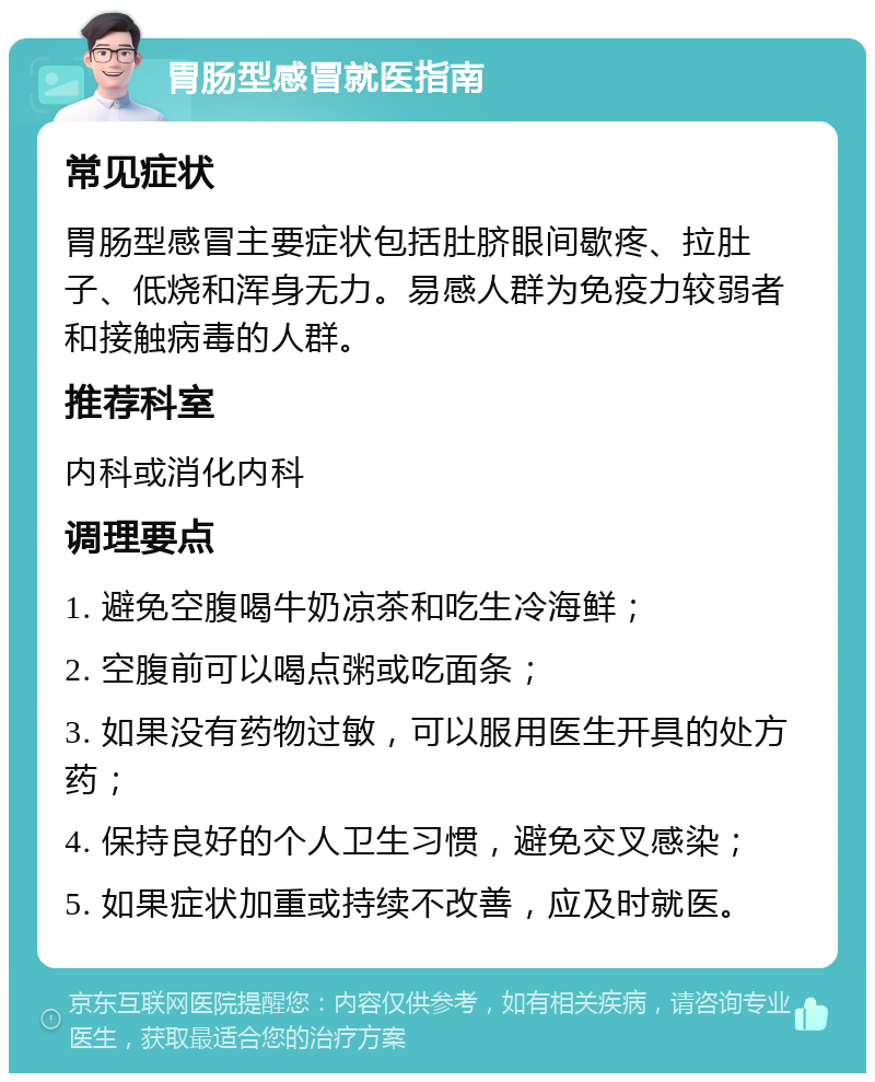 胃肠型感冒就医指南 常见症状 胃肠型感冒主要症状包括肚脐眼间歇疼、拉肚子、低烧和浑身无力。易感人群为免疫力较弱者和接触病毒的人群。 推荐科室 内科或消化内科 调理要点 1. 避免空腹喝牛奶凉茶和吃生冷海鲜； 2. 空腹前可以喝点粥或吃面条； 3. 如果没有药物过敏，可以服用医生开具的处方药； 4. 保持良好的个人卫生习惯，避免交叉感染； 5. 如果症状加重或持续不改善，应及时就医。